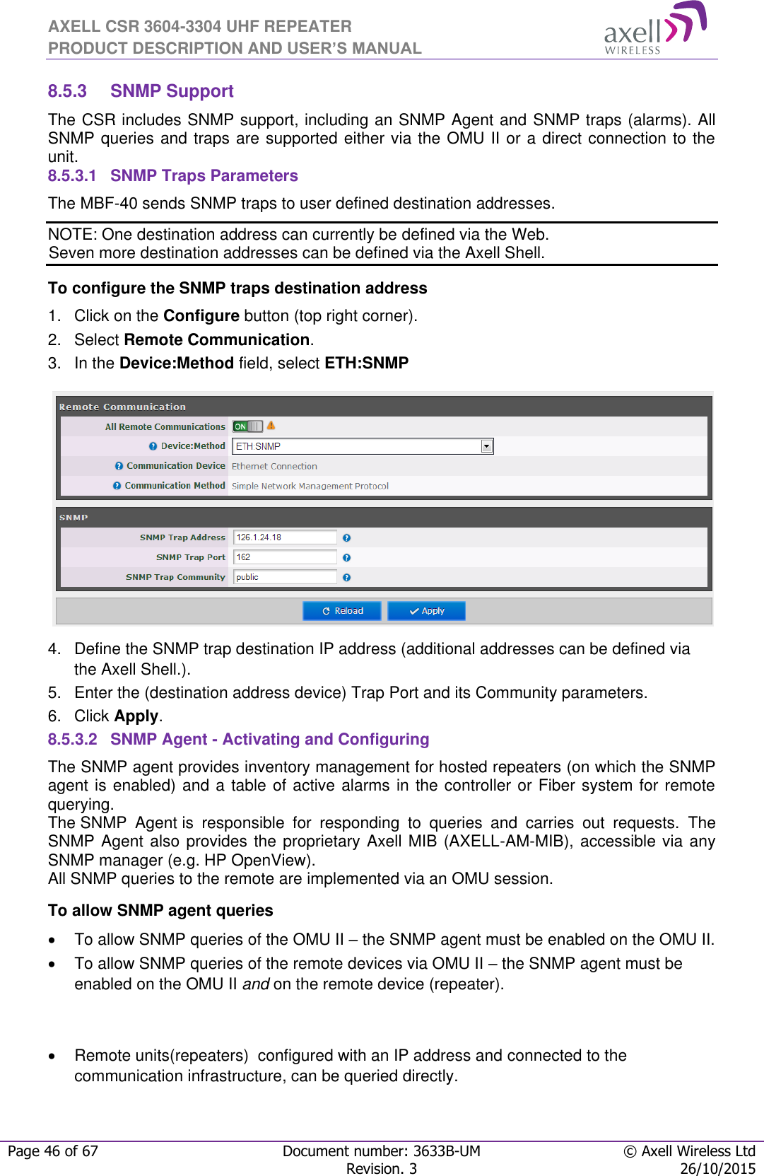 AXELL CSR 3604-3304 UHF REPEATER PRODUCT DESCRIPTION AND USER’S MANUAL  Page 46 of 67 Document number: 3633B-UM © Axell Wireless Ltd  Revision. 3 26/10/2015  8.5.3  SNMP Support The CSR includes SNMP support, including an SNMP Agent and SNMP traps (alarms). All SNMP queries and traps are supported either via the OMU II or a direct connection to the unit. 8.5.3.1  SNMP Traps Parameters The MBF-40 sends SNMP traps to user defined destination addresses. NOTE: One destination address can currently be defined via the Web.  Seven more destination addresses can be defined via the Axell Shell. To configure the SNMP traps destination address 1.  Click on the Configure button (top right corner). 2.  Select Remote Communication. 3.  In the Device:Method field, select ETH:SNMP  4.  Define the SNMP trap destination IP address (additional addresses can be defined via the Axell Shell.). 5.  Enter the (destination address device) Trap Port and its Community parameters. 6.  Click Apply. 8.5.3.2  SNMP Agent - Activating and Configuring The SNMP agent provides inventory management for hosted repeaters (on which the SNMP agent is enabled) and a table of active alarms in the controller or Fiber system for remote querying. The SNMP  Agent is  responsible  for  responding  to  queries  and  carries  out  requests.  The SNMP Agent also provides the proprietary Axell MIB (AXELL-AM-MIB), accessible via any SNMP manager (e.g. HP OpenView).  All SNMP queries to the remote are implemented via an OMU session.  To allow SNMP agent queries   To allow SNMP queries of the OMU II – the SNMP agent must be enabled on the OMU II.   To allow SNMP queries of the remote devices via OMU II – the SNMP agent must be enabled on the OMU II and on the remote device (repeater).     Remote units(repeaters)  configured with an IP address and connected to the communication infrastructure, can be queried directly. 