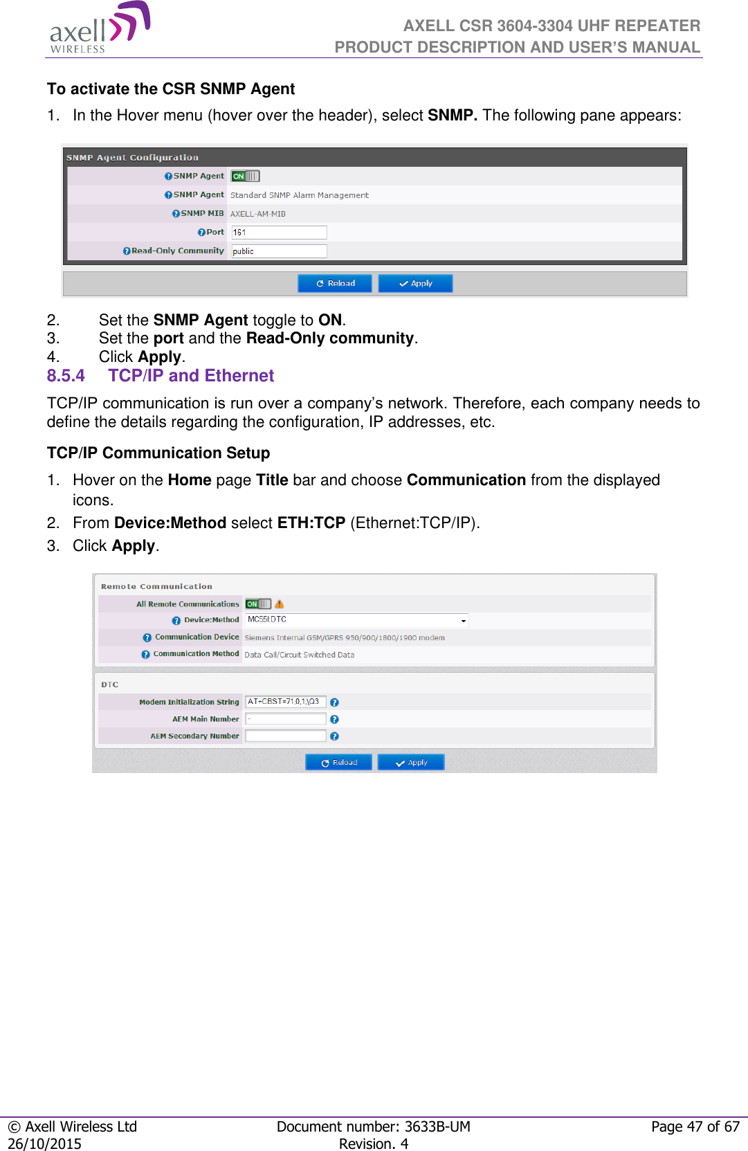  AXELL CSR 3604-3304 UHF REPEATER PRODUCT DESCRIPTION AND USER’S MANUAL  © Axell Wireless Ltd Document number: 3633B-UM Page 47 of 67 26/10/2015 Revision. 4   To activate the CSR SNMP Agent 1.  In the Hover menu (hover over the header), select SNMP. The following pane appears:  2.  Set the SNMP Agent toggle to ON. 3.  Set the port and the Read-Only community. 4.  Click Apply. 8.5.4  TCP/IP and Ethernet  TCP/IP communication is run over a company’s network. Therefore, each company needs to define the details regarding the configuration, IP addresses, etc. TCP/IP Communication Setup 1.  Hover on the Home page Title bar and choose Communication from the displayed icons.  2.  From Device:Method select ETH:TCP (Ethernet:TCP/IP). 3.  Click Apply.     