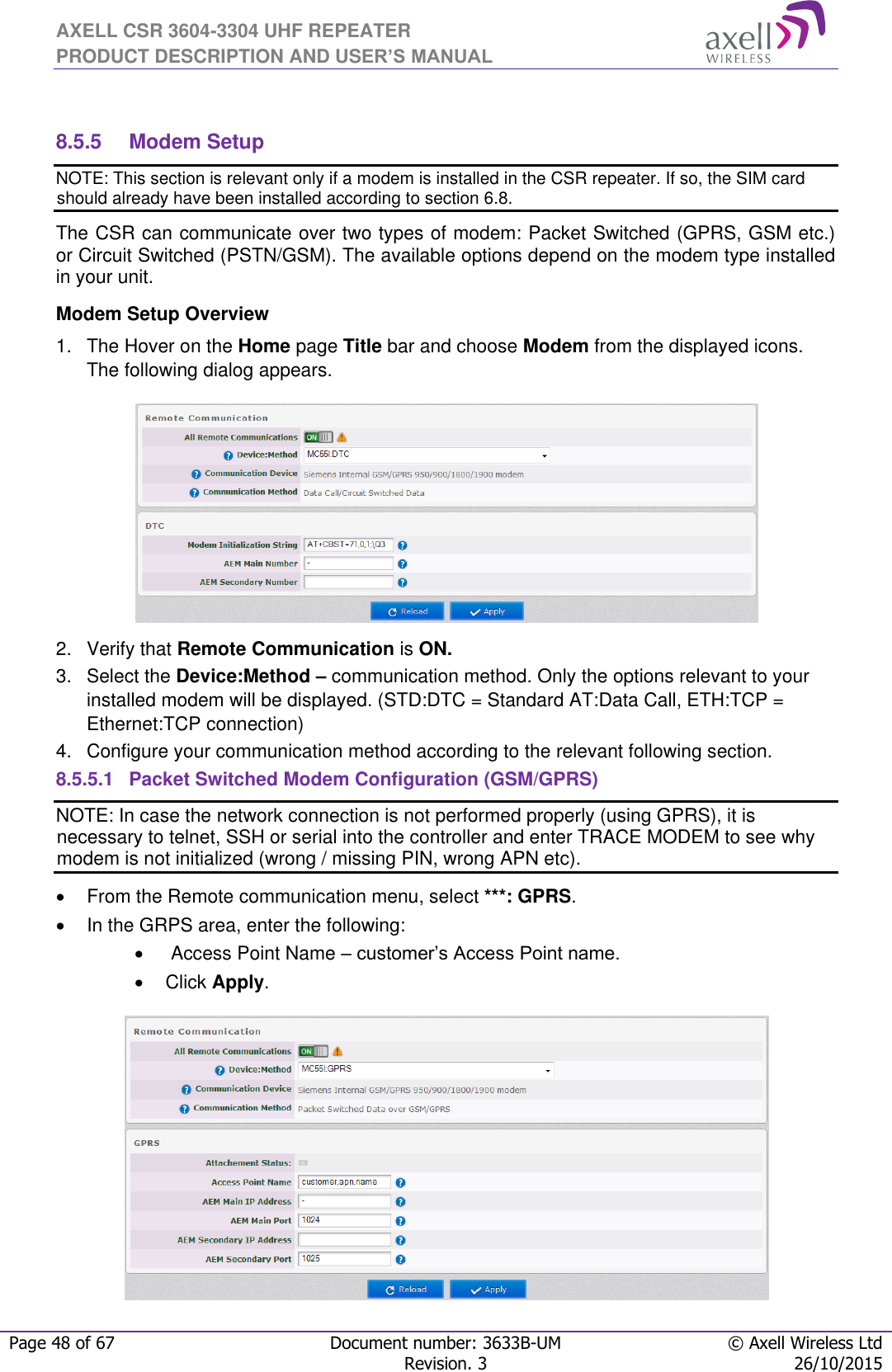 AXELL CSR 3604-3304 UHF REPEATER PRODUCT DESCRIPTION AND USER’S MANUAL  Page 48 of 67 Document number: 3633B-UM © Axell Wireless Ltd  Revision. 3 26/10/2015   8.5.5  Modem Setup NOTE: This section is relevant only if a modem is installed in the CSR repeater. If so, the SIM card should already have been installed according to section 6.8. The CSR can communicate over two types of modem: Packet Switched (GPRS, GSM etc.) or Circuit Switched (PSTN/GSM). The available options depend on the modem type installed in your unit.  Modem Setup Overview 1.  The Hover on the Home page Title bar and choose Modem from the displayed icons. The following dialog appears.  2.  Verify that Remote Communication is ON. 3.  Select the Device:Method – communication method. Only the options relevant to your installed modem will be displayed. (STD:DTC = Standard AT:Data Call, ETH:TCP = Ethernet:TCP connection) 4.  Configure your communication method according to the relevant following section. 8.5.5.1  Packet Switched Modem Configuration (GSM/GPRS) NOTE: In case the network connection is not performed properly (using GPRS), it is necessary to telnet, SSH or serial into the controller and enter TRACE MODEM to see why modem is not initialized (wrong / missing PIN, wrong APN etc).   From the Remote communication menu, select ***: GPRS.   In the GRPS area, enter the following:    Access Point Name – customer’s Access Point name.   Click Apply.  