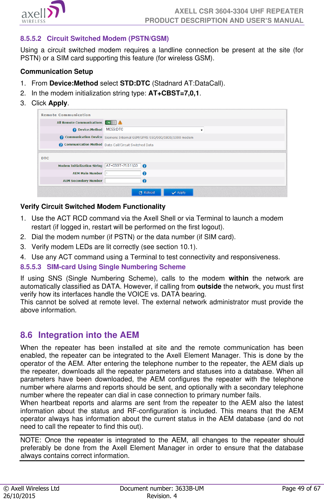  AXELL CSR 3604-3304 UHF REPEATER PRODUCT DESCRIPTION AND USER’S MANUAL  © Axell Wireless Ltd Document number: 3633B-UM Page 49 of 67 26/10/2015 Revision. 4   8.5.5.2  Circuit Switched Modem (PSTN/GSM) Using  a  circuit  switched  modem  requires  a  landline  connection  be  present  at  the  site  (for PSTN) or a SIM card supporting this feature (for wireless GSM). Communication Setup 1.  From Device:Method select STD:DTC (Stadnard AT:DataCall). 2.  In the modem initialization string type: AT+CBST=7,0,1. 3.  Click Apply.  Verify Circuit Switched Modem Functionality 1.  Use the ACT RCD command via the Axell Shell or via Terminal to launch a modem restart (if logged in, restart will be performed on the first logout). 2.  Dial the modem number (if PSTN) or the data number (if SIM card). 3.  Verify modem LEDs are lit correctly (see section 10.1). 4.  Use any ACT command using a Terminal to test connectivity and responsiveness. 8.5.5.3  SIM-card Using Single Numbering Scheme If  using  SNS  (Single  Numbering  Scheme),  calls  to  the  modem  within  the  network  are automatically classified as DATA. However, if calling from outside the network, you must first verify how its interfaces handle the VOICE vs. DATA bearing. This cannot be solved at remote level. The external network administrator must provide the above information.   8.6  Integration into the AEM When  the  repeater  has  been  installed  at  site  and  the  remote  communication  has  been enabled, the repeater can be integrated to the Axell Element Manager. This is done by the operator of the AEM. After entering the telephone number to the repeater, the AEM dials up the repeater, downloads all the repeater parameters and statuses into a database. When all parameters  have  been  downloaded,  the  AEM  configures  the  repeater  with  the  telephone number where alarms and reports should be sent, and optionally with a secondary telephone number where the repeater can dial in case connection to primary number fails. When heartbeat reports and alarms are sent from the repeater to the AEM also the  latest information  about  the  status  and  RF-configuration  is  included.  This  means  that  the  AEM operator always has information about the current status in the AEM database (and do not need to call the repeater to find this out). NOTE:  Once  the  repeater  is  integrated  to  the  AEM,  all  changes  to  the  repeater  should preferably  be  done  from  the  Axell  Element  Manager  in  order  to  ensure  that  the  database always contains correct information. 