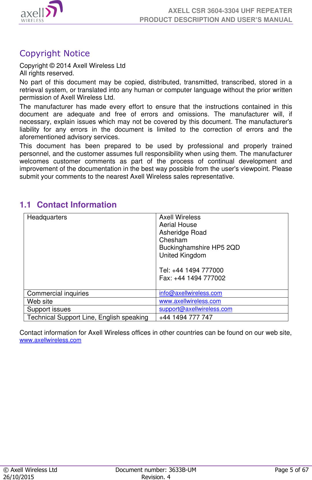  AXELL CSR 3604-3304 UHF REPEATER PRODUCT DESCRIPTION AND USER’S MANUAL  © Axell Wireless Ltd Document number: 3633B-UM Page 5 of 67 26/10/2015 Revision. 4    Copyright Notice Copyright © 2014 Axell Wireless Ltd All rights reserved. No  part  of  this  document  may  be  copied,  distributed,  transmitted,  transcribed,  stored  in  a retrieval system, or translated into any human or computer language without the prior written permission of Axell Wireless Ltd. The  manufacturer  has  made  every  effort  to  ensure  that  the  instructions  contained  in  this document  are  adequate  and  free  of  errors  and  omissions.  The  manufacturer  will,  if necessary, explain issues which may not be covered by this document. The manufacturer&apos;s liability  for  any  errors  in  the  document  is  limited  to  the  correction  of  errors  and  the aforementioned advisory services. This  document  has  been  prepared  to  be  used  by  professional  and  properly  trained personnel, and the customer assumes full responsibility when using them. The manufacturer welcomes  customer  comments  as  part  of  the  process  of  continual  development  and improvement of the documentation in the best way possible from the user&apos;s viewpoint. Please submit your comments to the nearest Axell Wireless sales representative.   1.1  Contact Information Headquarters Axell Wireless Aerial House  Asheridge Road  Chesham  Buckinghamshire HP5 2QD  United Kingdom   Tel: +44 1494 777000  Fax: +44 1494 777002   Commercial inquiries info@axellwireless.com Web site www.axellwireless.com Support issues support@axellwireless.com Technical Support Line, English speaking +44 1494 777 747  Contact information for Axell Wireless offices in other countries can be found on our web site, www.axellwireless.com        