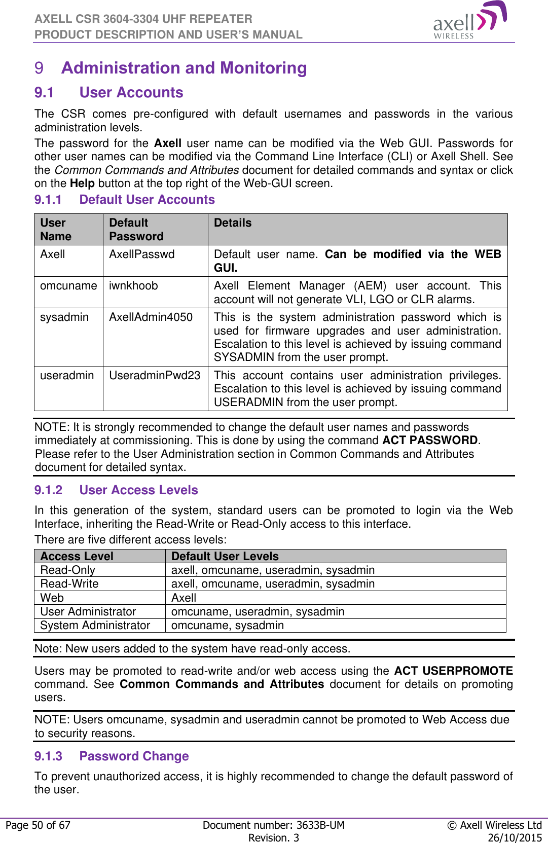 AXELL CSR 3604-3304 UHF REPEATER PRODUCT DESCRIPTION AND USER’S MANUAL  Page 50 of 67 Document number: 3633B-UM © Axell Wireless Ltd  Revision. 3 26/10/2015   Administration and Monitoring 99.1  User Accounts The  CSR  comes  pre-configured  with  default  usernames  and  passwords  in  the  various administration levels. The  password  for  the  Axell  user  name  can  be  modified  via  the Web  GUI.  Passwords  for other user names can be modified via the Command Line Interface (CLI) or Axell Shell. See the Common Commands and Attributes document for detailed commands and syntax or click on the Help button at the top right of the Web-GUI screen. 9.1.1  Default User Accounts User Name Default Password Details Axell AxellPasswd Default  user  name.  Can  be  modified  via  the  WEB GUI. omcuname iwnkhoob Axell  Element  Manager  (AEM)  user  account.  This account will not generate VLI, LGO or CLR alarms. sysadmin AxellAdmin4050 This  is  the  system  administration  password  which  is used  for  firmware  upgrades  and  user  administration. Escalation to this level is achieved by issuing command SYSADMIN from the user prompt. useradmin UseradminPwd23 This  account  contains  user  administration  privileges. Escalation to this level is achieved by issuing command USERADMIN from the user prompt. NOTE: It is strongly recommended to change the default user names and passwords immediately at commissioning. This is done by using the command ACT PASSWORD. Please refer to the User Administration section in Common Commands and Attributes document for detailed syntax. 9.1.2  User Access Levels In  this  generation  of  the  system,  standard  users  can  be  promoted  to  login  via  the  Web Interface, inheriting the Read-Write or Read-Only access to this interface. There are five different access levels: Access Level Default User Levels Read-Only axell, omcuname, useradmin, sysadmin Read-Write axell, omcuname, useradmin, sysadmin Web Axell User Administrator omcuname, useradmin, sysadmin System Administrator omcuname, sysadmin Note: New users added to the system have read-only access. Users may be promoted to read-write and/or web access using the ACT USERPROMOTE command.  See  Common  Commands  and  Attributes  document  for  details  on  promoting users. NOTE: Users omcuname, sysadmin and useradmin cannot be promoted to Web Access due to security reasons. 9.1.3  Password Change To prevent unauthorized access, it is highly recommended to change the default password of the user.  