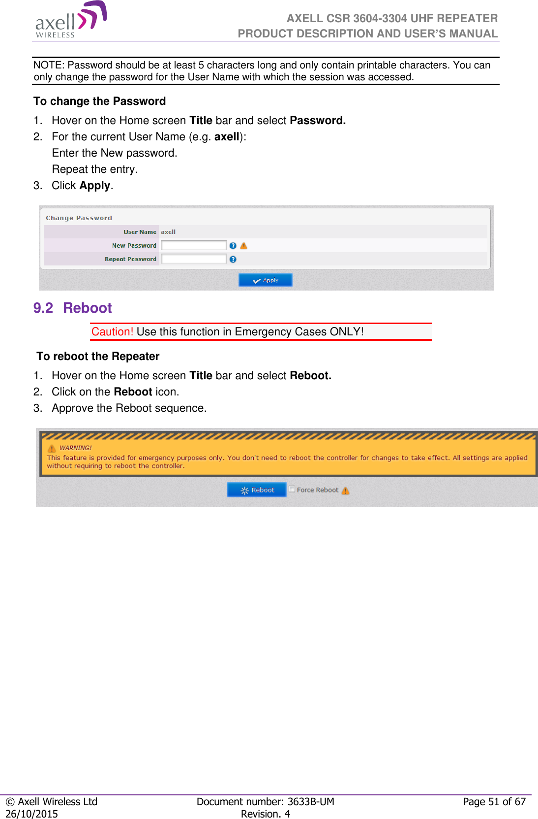  AXELL CSR 3604-3304 UHF REPEATER PRODUCT DESCRIPTION AND USER’S MANUAL  © Axell Wireless Ltd Document number: 3633B-UM Page 51 of 67 26/10/2015 Revision. 4   NOTE: Password should be at least 5 characters long and only contain printable characters. You can only change the password for the User Name with which the session was accessed. To change the Password 1.  Hover on the Home screen Title bar and select Password.  2.  For the current User Name (e.g. axell): Enter the New password. Repeat the entry. 3.  Click Apply.  9.2  Reboot Caution! Use this function in Emergency Cases ONLY!  To reboot the Repeater 1.  Hover on the Home screen Title bar and select Reboot. 2.  Click on the Reboot icon. 3.  Approve the Reboot sequence.           