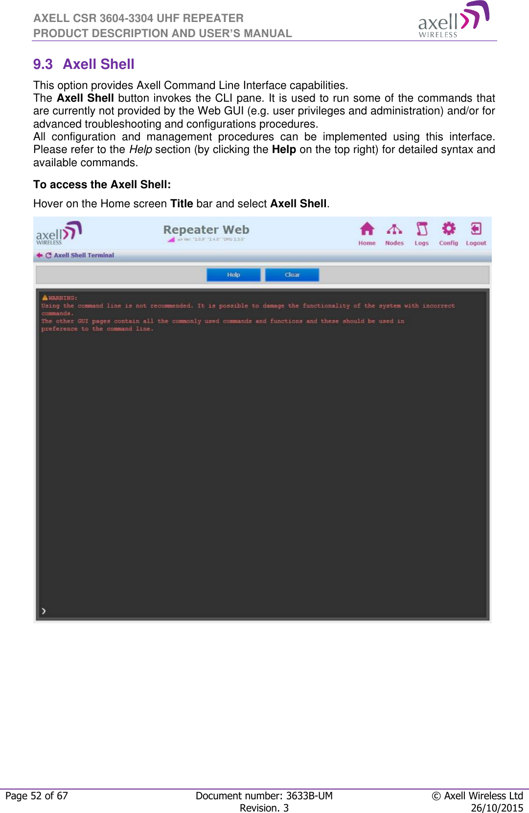 AXELL CSR 3604-3304 UHF REPEATER PRODUCT DESCRIPTION AND USER’S MANUAL  Page 52 of 67 Document number: 3633B-UM © Axell Wireless Ltd  Revision. 3 26/10/2015  9.3  Axell Shell This option provides Axell Command Line Interface capabilities. The Axell Shell button invokes the CLI pane. It is used to run some of the commands that are currently not provided by the Web GUI (e.g. user privileges and administration) and/or for advanced troubleshooting and configurations procedures.  All  configuration  and  management  procedures  can  be  implemented  using  this  interface. Please refer to the Help section (by clicking the Help on the top right) for detailed syntax and available commands. To access the Axell Shell: Hover on the Home screen Title bar and select Axell Shell.                                  