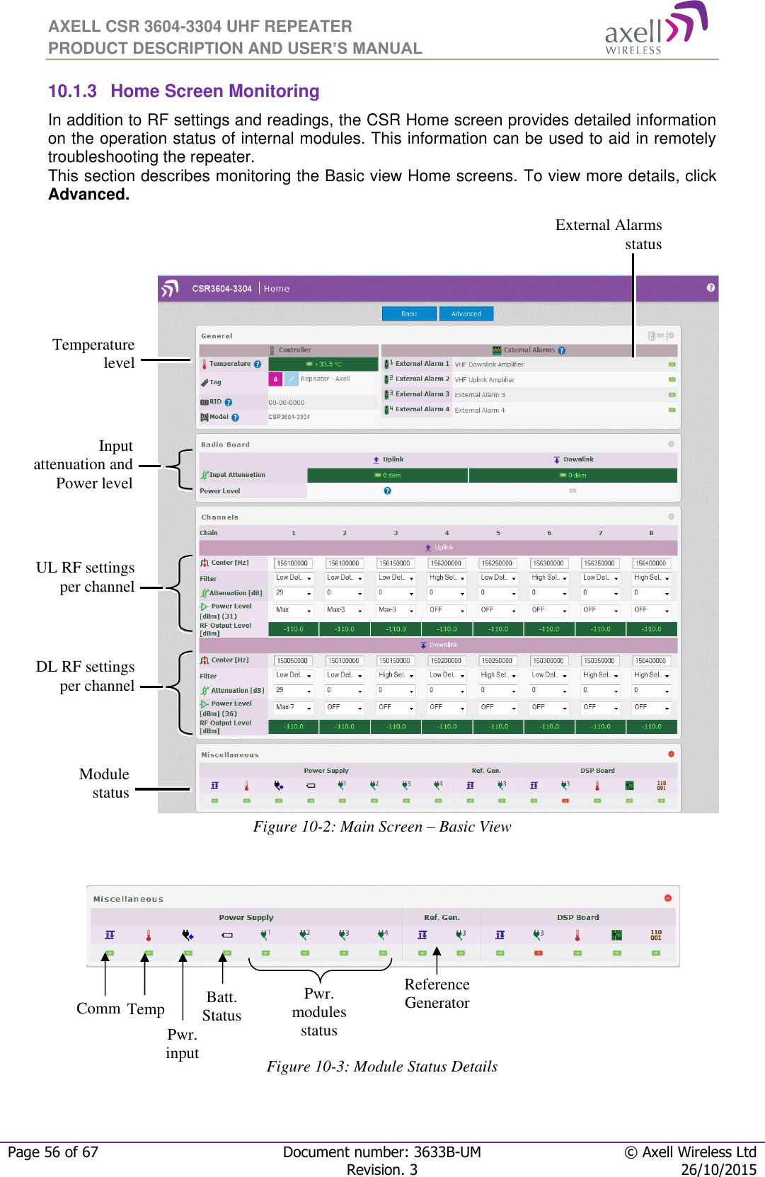 AXELL CSR 3604-3304 UHF REPEATER PRODUCT DESCRIPTION AND USER’S MANUAL  Page 56 of 67 Document number: 3633B-UM © Axell Wireless Ltd  Revision. 3 26/10/2015  10.1.3  Home Screen Monitoring In addition to RF settings and readings, the CSR Home screen provides detailed information on the operation status of internal modules. This information can be used to aid in remotely troubleshooting the repeater.  This section describes monitoring the Basic view Home screens. To view more details, click Advanced.                    Figure 10-2: Main Screen – Basic View      Figure 10-3: Module Status Details Temperature  level  Input attenuation and Power level  Module status  External Alarms  status Comm Temp Pwr. input Batt. Status Pwr. modules status Reference Generator UL RF settings per channel  DL RF settings per channel  