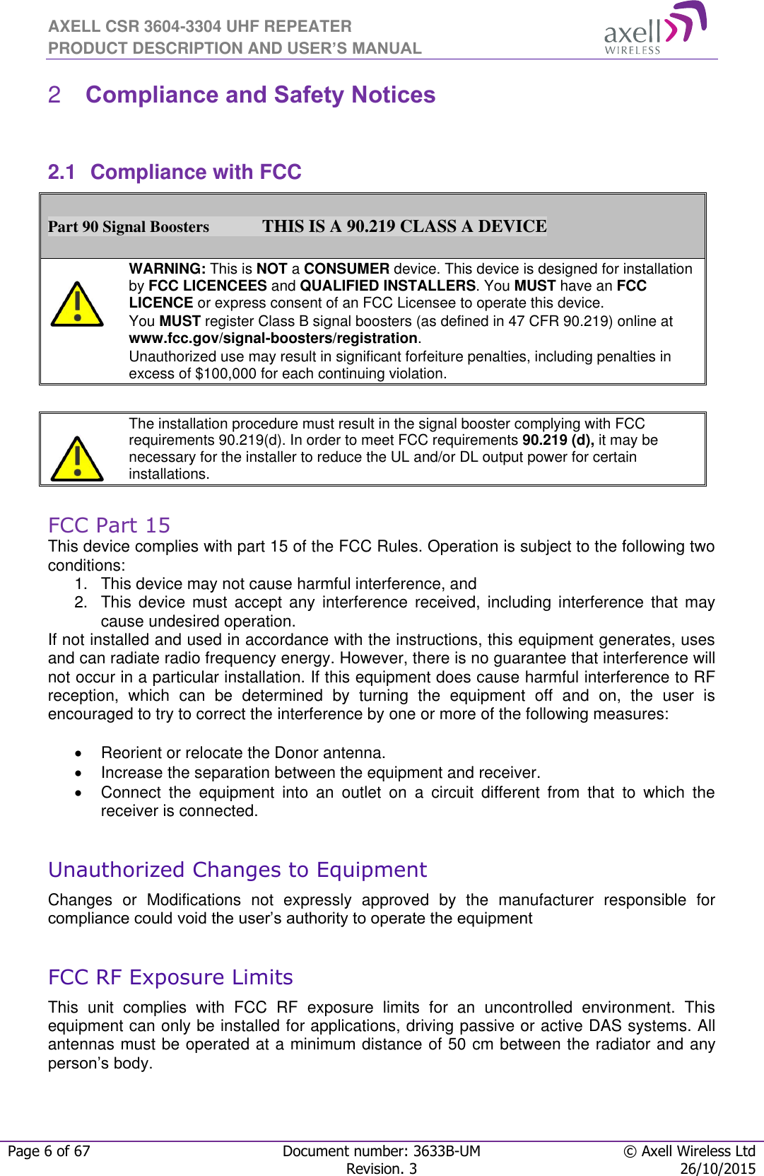 AXELL CSR 3604-3304 UHF REPEATER PRODUCT DESCRIPTION AND USER’S MANUAL  Page 6 of 67 Document number: 3633B-UM © Axell Wireless Ltd  Revision. 3 26/10/2015   Compliance and Safety Notices 2 2.1  Compliance with FCC  Part 90 Signal Boosters             THIS IS A 90.219 CLASS A DEVICE    WARNING: This is NOT a CONSUMER device. This device is designed for installation by FCC LICENCEES and QUALIFIED INSTALLERS. You MUST have an FCC LICENCE or express consent of an FCC Licensee to operate this device.  You MUST register Class B signal boosters (as defined in 47 CFR 90.219) online at www.fcc.gov/signal-boosters/registration.  Unauthorized use may result in significant forfeiture penalties, including penalties in excess of $100,000 for each continuing violation.      The installation procedure must result in the signal booster complying with FCC requirements 90.219(d). In order to meet FCC requirements 90.219 (d), it may be necessary for the installer to reduce the UL and/or DL output power for certain installations.    FCC Part 15 This device complies with part 15 of the FCC Rules. Operation is subject to the following two conditions:  1.  This device may not cause harmful interference, and   2.  This  device  must  accept  any  interference  received,  including  interference  that  may cause undesired operation.  If not installed and used in accordance with the instructions, this equipment generates, uses and can radiate radio frequency energy. However, there is no guarantee that interference will not occur in a particular installation. If this equipment does cause harmful interference to RF reception,  which  can  be  determined  by  turning  the  equipment  off  and  on,  the  user  is encouraged to try to correct the interference by one or more of the following measures:    Reorient or relocate the Donor antenna.   Increase the separation between the equipment and receiver.   Connect  the  equipment  into  an  outlet  on  a  circuit  different  from  that  to  which  the receiver is connected.  Unauthorized Changes to Equipment Changes  or  Modifications  not  expressly  approved  by  the  manufacturer  responsible  for compliance could void the user’s authority to operate the equipment  FCC RF Exposure Limits This  unit  complies  with  FCC  RF  exposure  limits  for  an  uncontrolled  environment.  This equipment can only be installed for applications, driving passive or active DAS systems. All antennas must be operated at a minimum distance of 50 cm between the radiator and any person’s body.    