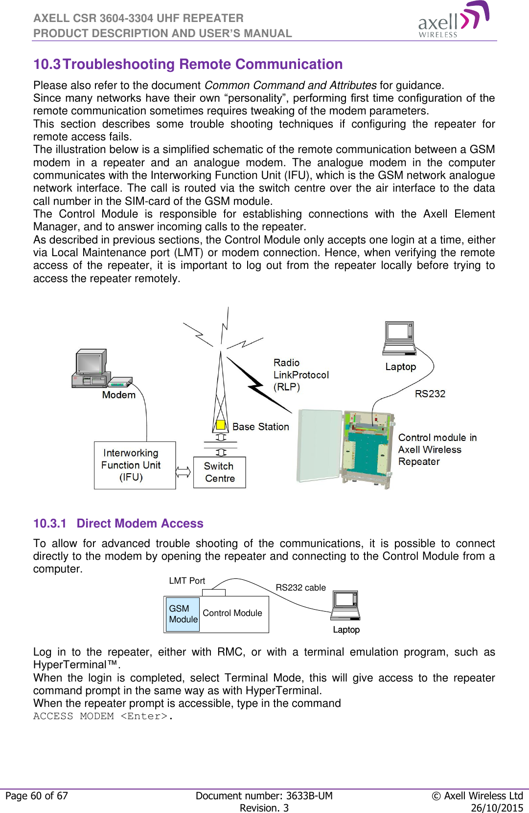 AXELL CSR 3604-3304 UHF REPEATER PRODUCT DESCRIPTION AND USER’S MANUAL  Page 60 of 67 Document number: 3633B-UM © Axell Wireless Ltd  Revision. 3 26/10/2015  LaptopLaptopRS232 cableControl ModuleGSM ModuleLMT Port10.3 Troubleshooting Remote Communication Please also refer to the document Common Command and Attributes for guidance.  Since many networks have their own “personality”, performing first time configuration of the remote communication sometimes requires tweaking of the modem parameters. This  section  describes  some  trouble  shooting  techniques  if  configuring  the  repeater  for remote access fails.  The illustration below is a simplified schematic of the remote communication between a GSM modem  in  a  repeater  and  an  analogue  modem.  The  analogue  modem  in  the  computer communicates with the Interworking Function Unit (IFU), which is the GSM network analogue network interface. The call is routed via the switch centre over the air interface to the data call number in the SIM-card of the GSM module. The  Control  Module  is  responsible  for  establishing  connections  with  the  Axell  Element Manager, and to answer incoming calls to the repeater.  As described in previous sections, the Control Module only accepts one login at a time, either via Local Maintenance port (LMT) or modem connection. Hence, when verifying the remote access  of  the  repeater,  it  is  important  to  log out  from  the  repeater  locally  before  trying  to access the repeater remotely.                   10.3.1  Direct Modem Access To  allow  for  advanced  trouble  shooting  of  the  communications,  it  is  possible  to  connect directly to the modem by opening the repeater and connecting to the Control Module from a computer.     Log  in  to  the  repeater,  either  with  RMC,  or  with  a  terminal  emulation  program,  such  as HyperTerminal™.  When  the  login  is  completed,  select  Terminal  Mode,  this  will  give  access  to  the  repeater command prompt in the same way as with HyperTerminal. When the repeater prompt is accessible, type in the command  ACCESS MODEM &lt;Enter&gt;.    