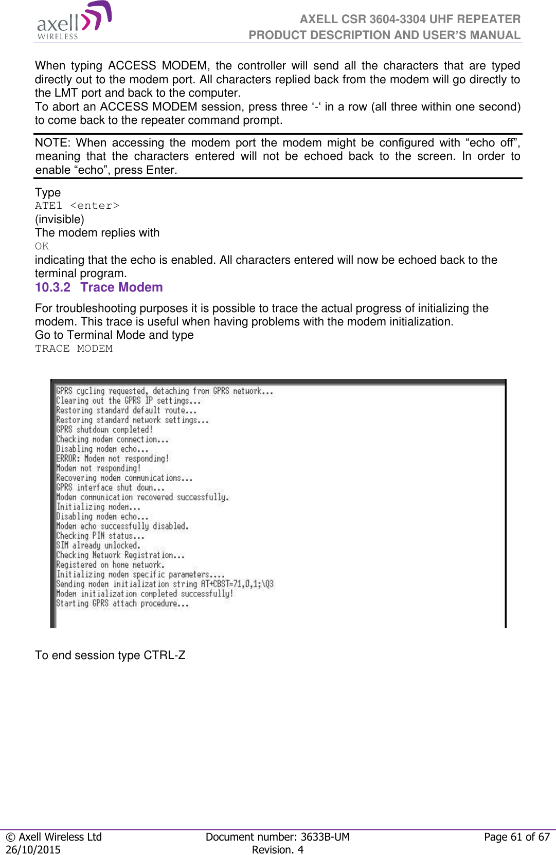  AXELL CSR 3604-3304 UHF REPEATER PRODUCT DESCRIPTION AND USER’S MANUAL  © Axell Wireless Ltd Document number: 3633B-UM Page 61 of 67 26/10/2015 Revision. 4   When  typing  ACCESS  MODEM,  the  controller  will  send  all  the  characters  that  are  typed directly out to the modem port. All characters replied back from the modem will go directly to the LMT port and back to the computer. To abort an ACCESS MODEM session, press three ‘-‘ in a row (all three within one second) to come back to the repeater command prompt. NOTE:  When  accessing  the  modem  port  the  modem  might  be  configured  with  “echo  off”, meaning  that  the  characters  entered  will  not  be  echoed  back  to  the  screen.  In  order  to enable “echo”, press Enter.  Type  ATE1 &lt;enter&gt; (invisible)  The modem replies with OK indicating that the echo is enabled. All characters entered will now be echoed back to the terminal program. 10.3.2  Trace Modem For troubleshooting purposes it is possible to trace the actual progress of initializing the modem. This trace is useful when having problems with the modem initialization. Go to Terminal Mode and type TRACE MODEM    To end session type CTRL-Z   