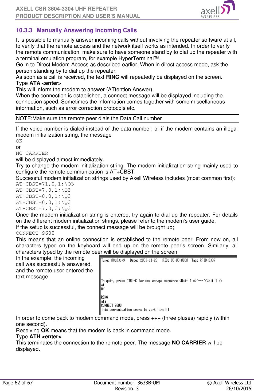 AXELL CSR 3604-3304 UHF REPEATER PRODUCT DESCRIPTION AND USER’S MANUAL  Page 62 of 67 Document number: 3633B-UM © Axell Wireless Ltd  Revision. 3 26/10/2015  10.3.3  Manually Answering Incoming Calls It is possible to manually answer incoming calls without involving the repeater software at all, to verify that the remote access and the network itself works as intended. In order to verify the remote communication, make sure to have someone stand by to dial up the repeater with a terminal emulation program, for example HyperTerminal™. Go in to Direct Modem Access as described earlier. When in direct access mode, ask the person standing by to dial up the repeater. As soon as a call is received, the text RING will repeatedly be displayed on the screen.  Type ATA &lt;enter&gt; This will inform the modem to answer (ATtention Answer).  When the connection is established, a connect message will be displayed including the connection speed. Sometimes the information comes together with some miscellaneous information, such as error correction protocols etc.  NOTE:Make sure the remote peer dials the Data Call number If the voice number is dialed instead of the data number, or if the modem contains an illegal modem initialization string, the message  OK or NO CARRIER  will be displayed almost immediately.  Try to change the modem initialization string. The modem initialization string mainly used to configure the remote communication is AT+CBST.  Successful modem initialization strings used by Axell Wireless includes (most common first): AT+CBST=71,0,1;\Q3 AT+CBST=7,0,1;\Q3 AT+CBST=0,0,1;\Q3 AT+CBST=0,0,1;\Q3 AT+CBST=7,0,3;\Q3 Once the modem initialization string is entered, try again to dial up the repeater. For details on the different modem initialization strings, please refer to the modem’s user guide. If the setup is successful, the connect message will be brought up; CONNECT 9600 This means that an online connection is established to the remote peer. From now  on, all characters  typed  on  the  keyboard  will  end  up  on  the  remote  peer’s  screen.  Similarly,  all characters typed by the remote peer will be displayed on the screen.  In the example, the incoming call was successfully answered, and the remote user entered the text message.   In order to come back to modem command mode, press +++ (three pluses) rapidly (within one second).  Receiving OK means that the modem is back in command mode. Type ATH &lt;enter&gt;  This terminates the connection to the remote peer. The message NO CARRIER will be displayed.  