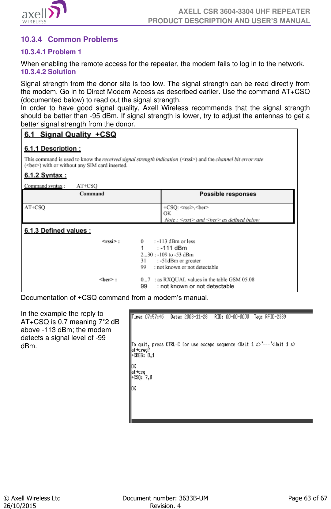  AXELL CSR 3604-3304 UHF REPEATER PRODUCT DESCRIPTION AND USER’S MANUAL  © Axell Wireless Ltd Document number: 3633B-UM Page 63 of 67 26/10/2015 Revision. 4   10.3.4  Common Problems  10.3.4.1 Problem 1 When enabling the remote access for the repeater, the modem fails to log in to the network. 10.3.4.2 Solution Signal strength from the donor site is too low. The signal strength can be read directly from the modem. Go in to Direct Modem Access as described earlier. Use the command AT+CSQ (documented below) to read out the signal strength. In  order  to  have  good  signal  quality,  Axell  Wireless  recommends  that  the  signal  strength should be better than -95 dBm. If signal strength is lower, try to adjust the antennas to get a better signal strength from the donor.  Documentation of +CSQ command from a modem’s manual.   In the example the reply to AT+CSQ is 0,7 meaning 7*2 dB above -113 dBm; the modem detects a signal level of -99 dBm.      