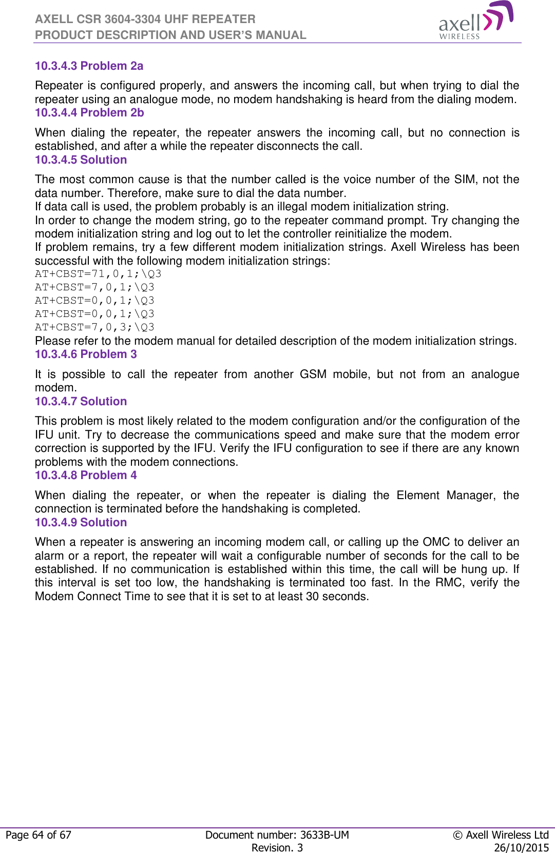 AXELL CSR 3604-3304 UHF REPEATER PRODUCT DESCRIPTION AND USER’S MANUAL  Page 64 of 67 Document number: 3633B-UM © Axell Wireless Ltd  Revision. 3 26/10/2015  10.3.4.3 Problem 2a Repeater is configured properly, and answers the incoming call, but when trying to dial the repeater using an analogue mode, no modem handshaking is heard from the dialing modem.  10.3.4.4 Problem 2b When  dialing  the  repeater,  the  repeater  answers  the  incoming  call,  but  no  connection  is established, and after a while the repeater disconnects the call. 10.3.4.5 Solution   The most common cause is that the number called is the voice number of the SIM, not the data number. Therefore, make sure to dial the data number. If data call is used, the problem probably is an illegal modem initialization string. In order to change the modem string, go to the repeater command prompt. Try changing the modem initialization string and log out to let the controller reinitialize the modem. If problem remains, try a few different modem initialization strings. Axell Wireless has been successful with the following modem initialization strings: AT+CBST=71,0,1;\Q3 AT+CBST=7,0,1;\Q3 AT+CBST=0,0,1;\Q3 AT+CBST=0,0,1;\Q3 AT+CBST=7,0,3;\Q3 Please refer to the modem manual for detailed description of the modem initialization strings. 10.3.4.6 Problem 3 It  is  possible  to  call  the  repeater  from  another  GSM  mobile,  but  not  from  an  analogue modem.  10.3.4.7 Solution This problem is most likely related to the modem configuration and/or the configuration of the IFU unit. Try to decrease the communications speed and make sure that the modem error correction is supported by the IFU. Verify the IFU configuration to see if there are any known problems with the modem connections. 10.3.4.8 Problem 4 When  dialing  the  repeater,  or  when  the  repeater  is  dialing  the  Element  Manager,  the connection is terminated before the handshaking is completed. 10.3.4.9 Solution When a repeater is answering an incoming modem call, or calling up the OMC to deliver an alarm or a report, the repeater will wait a configurable number of seconds for the call to be established. If no communication is established within this time, the call will be hung up. If this  interval  is  set  too  low,  the  handshaking  is  terminated  too  fast.  In  the  RMC,  verify the Modem Connect Time to see that it is set to at least 30 seconds.    