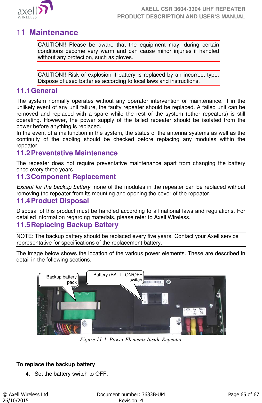  AXELL CSR 3604-3304 UHF REPEATER PRODUCT DESCRIPTION AND USER’S MANUAL  © Axell Wireless Ltd Document number: 3633B-UM Page 65 of 67 26/10/2015 Revision. 4    Maintenance 11CAUTION!!  Please  be  aware  that  the  equipment  may,  during  certain conditions  become  very  warm  and  can  cause  minor  injuries  if  handled without any protection, such as gloves.  CAUTION!! Risk of explosion if battery is replaced by an incorrect type.  Dispose of used batteries according to local laws and instructions. 11.1 General The  system  normally  operates  without  any  operator  intervention  or  maintenance.  If  in  the unlikely event of any unit failure, the faulty repeater should be replaced. A failed unit can be removed  and  replaced  with  a  spare  while  the  rest  of  the  system  (other  repeaters)  is  still operating.  However,  the  power  supply  of  the  failed  repeater  should  be  isolated  from  the power before anything is replaced. In the event of a malfunction in the system, the status of the antenna systems as well as the continuity  of  the  cabling  should  be  checked  before  replacing  any  modules  within  the repeater. 11.2 Preventative Maintenance The  repeater  does  not  require  preventative  maintenance  apart  from  changing  the  battery once every three years. 11.3 Component Replacement Except for the backup battery, none of the modules in the repeater can be replaced without removing the repeater from its mounting and opening the cover of the repeater.  11.4 Product Disposal Disposal of this product must be handled according to all national laws and regulations. For detailed information regarding materials, please refer to Axell Wireless. 11.5 Replacing Backup Battery NOTE: The backup battery should be replaced every five years. Contact your Axell service representative for specifications of the replacement battery. The image below shows the location of the various power elements. These are described in detail in the following sections.     Figure 11-1. Power Elements Inside Repeater  To replace the backup battery 4.  Set the battery switch to OFF. Backup battery pack  Battery (BATT) ON/OFF switch 