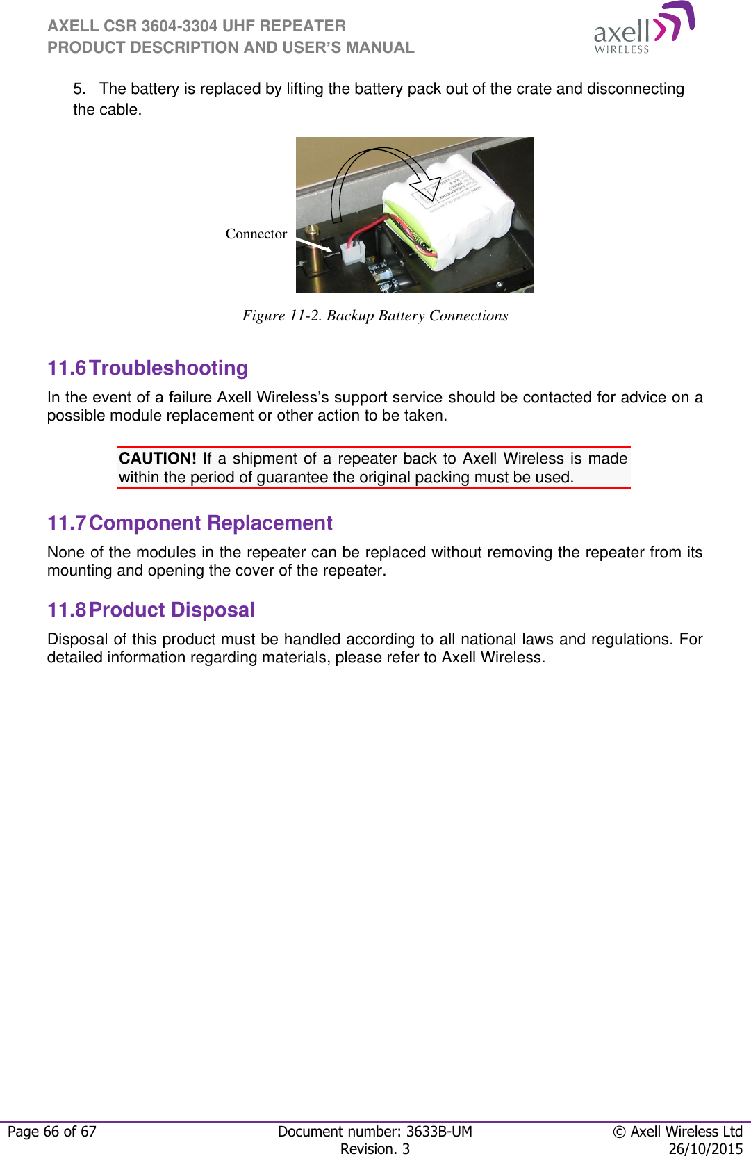 AXELL CSR 3604-3304 UHF REPEATER PRODUCT DESCRIPTION AND USER’S MANUAL  Page 66 of 67 Document number: 3633B-UM © Axell Wireless Ltd  Revision. 3 26/10/2015  5. The battery is replaced by lifting the battery pack out of the crate and disconnecting the cable.  Figure 11-2. Backup Battery Connections  11.6 Troubleshooting In the event of a failure Axell Wireless’s support service should be contacted for advice on a possible module replacement or other action to be taken.  CAUTION! If a shipment of a repeater back to Axell Wireless is made within the period of guarantee the original packing must be used.  11.7 Component Replacement None of the modules in the repeater can be replaced without removing the repeater from its mounting and opening the cover of the repeater.   11.8 Product Disposal Disposal of this product must be handled according to all national laws and regulations. For detailed information regarding materials, please refer to Axell Wireless.        Connector