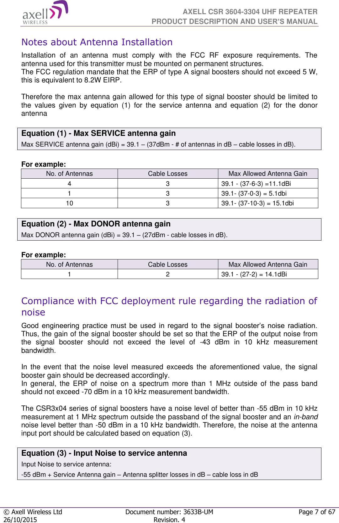  AXELL CSR 3604-3304 UHF REPEATER PRODUCT DESCRIPTION AND USER’S MANUAL  © Axell Wireless Ltd Document number: 3633B-UM Page 7 of 67 26/10/2015 Revision. 4   Notes about Antenna Installation Installation  of  an  antenna  must  comply  with  the  FCC  RF  exposure  requirements.  The antenna used for this transmitter must be mounted on permanent structures.   The FCC regulation mandate that the ERP of type A signal boosters should not exceed 5 W, this is equivalent to 8.2W EIRP.  Therefore the max antenna gain allowed for this type of signal booster should be limited to the  values  given  by  equation  (1)  for  the  service  antenna  and  equation  (2)  for  the  donor antenna   Equation (1) - Max SERVICE antenna gain Max SERVICE antenna gain (dBi) = 39.1 – (37dBm - # of antennas in dB – cable losses in dB).  For example: No. of Antennas Cable Losses Max Allowed Antenna Gain 4 3 39.1 - (37-6-3) =11.1dBi 1 3 39.1- (37-0-3) = 5.1dbi 10 3 39.1- (37-10-3) = 15.1dbi  Equation (2) - Max DONOR antenna gain Max DONOR antenna gain (dBi) = 39.1 – (27dBm - cable losses in dB).  For example: No. of Antennas Cable Losses Max Allowed Antenna Gain 1 2 39.1 - (27-2) = 14.1dBi  Compliance with FCC deployment rule regarding the radiation of noise Good  engineering  practice  must  be  used  in  regard  to  the  signal  booster’s  noise  radiation. Thus, the gain of the signal booster should be set so that the ERP of the output noise from the  signal  booster  should  not  exceed  the  level  of  -43  dBm  in  10  kHz  measurement bandwidth.  In  the  event  that  the  noise  level  measured  exceeds  the  aforementioned  value,  the  signal booster gain should be decreased accordingly. In  general,  the  ERP  of  noise  on  a  spectrum  more  than  1  MHz  outside  of  the  pass  band should not exceed -70 dBm in a 10 kHz measurement bandwidth.  The CSR3x04 series of signal boosters have a noise level of better than -55 dBm in 10 kHz measurement at 1 MHz spectrum outside the passband of the signal booster and an in-band noise level better than -50 dBm in a 10 kHz bandwidth. Therefore, the noise at the antenna input port should be calculated based on equation (3).  Equation (3) - Input Noise to service antenna Input Noise to service antenna: -55 dBm + Service Antenna gain – Antenna splitter losses in dB – cable loss in dB   