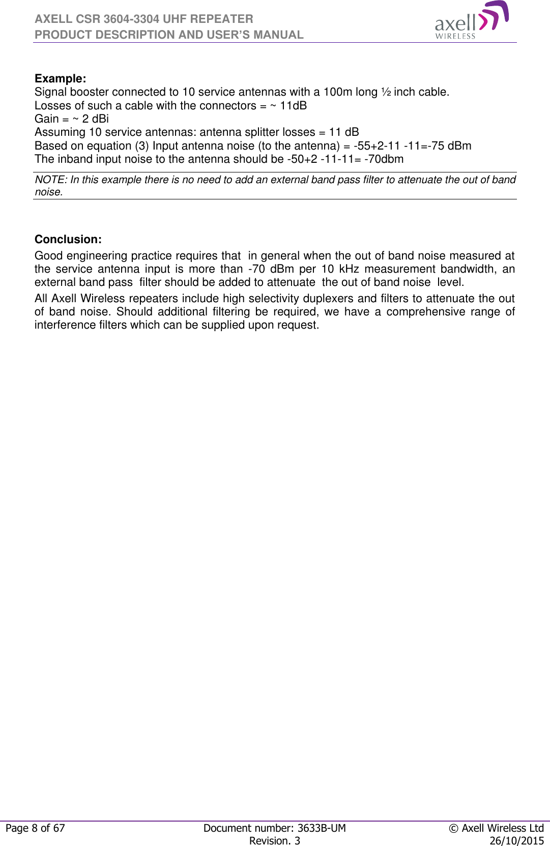 AXELL CSR 3604-3304 UHF REPEATER PRODUCT DESCRIPTION AND USER’S MANUAL  Page 8 of 67 Document number: 3633B-UM © Axell Wireless Ltd  Revision. 3 26/10/2015   Example: Signal booster connected to 10 service antennas with a 100m long ½ inch cable. Losses of such a cable with the connectors = ~ 11dB Gain = ~ 2 dBi  Assuming 10 service antennas: antenna splitter losses = 11 dB  Based on equation (3) Input antenna noise (to the antenna) = -55+2-11 -11=-75 dBm The inband input noise to the antenna should be -50+2 -11-11= -70dbm  NOTE: In this example there is no need to add an external band pass filter to attenuate the out of band noise.   Conclusion:  Good engineering practice requires that  in general when the out of band noise measured at the  service  antenna  input  is  more  than  -70  dBm  per  10  kHz  measurement  bandwidth,  an external band pass  filter should be added to attenuate  the out of band noise  level. All Axell Wireless repeaters include high selectivity duplexers and filters to attenuate the out of  band  noise.  Should  additional  filtering  be  required,  we  have  a  comprehensive  range  of interference filters which can be supplied upon request.   