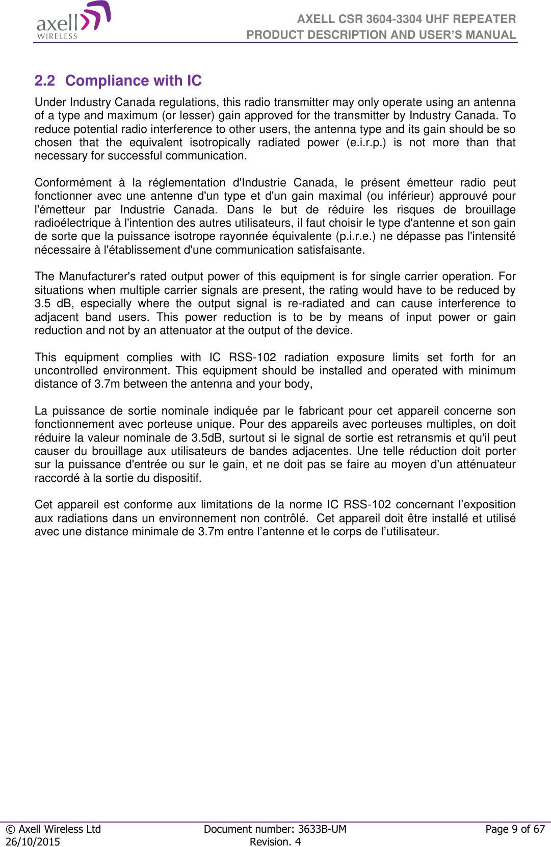  AXELL CSR 3604-3304 UHF REPEATER PRODUCT DESCRIPTION AND USER’S MANUAL  © Axell Wireless Ltd Document number: 3633B-UM Page 9 of 67 26/10/2015 Revision. 4    2.2  Compliance with IC Under Industry Canada regulations, this radio transmitter may only operate using an antenna of a type and maximum (or lesser) gain approved for the transmitter by Industry Canada. To reduce potential radio interference to other users, the antenna type and its gain should be so chosen  that  the  equivalent  isotropically  radiated  power  (e.i.r.p.)  is  not  more  than  that necessary for successful communication.  Conformément  à  la  réglementation  d&apos;Industrie  Canada,  le  présent  émetteur  radio  peut fonctionner avec une antenne d&apos;un type et d&apos;un gain maximal (ou inférieur) approuvé pour l&apos;émetteur  par  Industrie  Canada.  Dans  le  but  de  réduire  les  risques  de  brouillage radioélectrique à l&apos;intention des autres utilisateurs, il faut choisir le type d&apos;antenne et son gain de sorte que la puissance isotrope rayonnée équivalente (p.i.r.e.) ne dépasse pas l&apos;intensité nécessaire à l&apos;établissement d&apos;une communication satisfaisante.  The Manufacturer&apos;s rated output power of this equipment is for single carrier operation. For situations when multiple carrier signals are present, the rating would have to be reduced by 3.5  dB,  especially  where  the  output  signal  is  re-radiated  and  can  cause  interference  to adjacent  band  users.  This  power  reduction  is  to  be  by  means  of  input  power  or  gain reduction and not by an attenuator at the output of the device.  This  equipment  complies  with  IC  RSS-102  radiation  exposure  limits  set  forth  for  an uncontrolled  environment.  This  equipment  should be installed  and operated  with  minimum distance of 3.7m between the antenna and your body,  La puissance  de  sortie  nominale  indiquée  par  le  fabricant  pour  cet  appareil concerne son fonctionnement avec porteuse unique. Pour des appareils avec porteuses multiples, on doit réduire la valeur nominale de 3.5dB, surtout si le signal de sortie est retransmis et qu&apos;il peut causer du brouillage aux utilisateurs de bandes adjacentes. Une telle réduction doit porter sur la puissance d&apos;entrée ou sur le gain, et ne doit pas se faire au moyen d&apos;un atténuateur raccordé à la sortie du dispositif.   Cet appareil est conforme aux limitations de la norme IC RSS-102  concernant  l’exposition aux radiations dans un environnement non contrôlé.  Cet appareil doit être installé et utilisé avec une distance minimale de 3.7m entre l’antenne et le corps de l’utilisateur.    