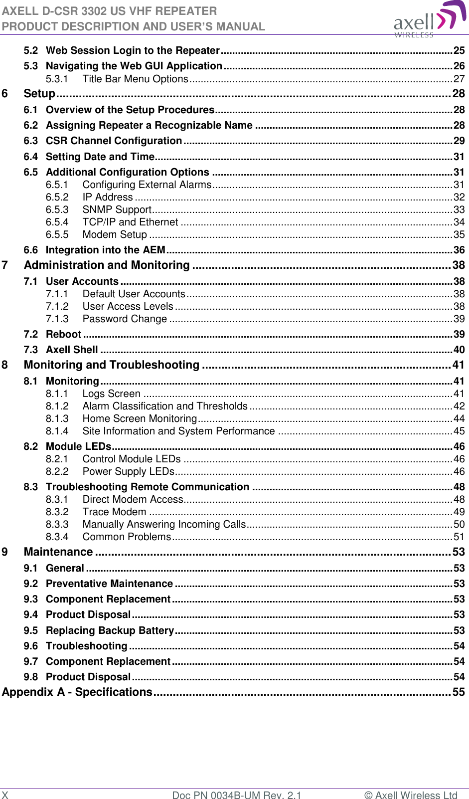 AXELL D-CSR 3302 US VHF REPEATER PRODUCT DESCRIPTION AND USER’S MANUAL X  Doc PN 0034B-UM Rev. 2.1  © Axell Wireless Ltd 5.2 Web Session Login to the Repeater ................................................................................. 25 5.3 Navigating the Web GUI Application ................................................................................ 26 5.3.1 Title Bar Menu Options ............................................................................................ 27 6 Setup .......................................................................................................................... 28 6.1 Overview of the Setup Procedures ................................................................................... 28 6.2 Assigning Repeater a Recognizable Name ..................................................................... 28 6.3 CSR Channel Configuration .............................................................................................. 29 6.4 Setting Date and Time........................................................................................................ 31 6.5 Additional Configuration Options .................................................................................... 31 6.5.1 Configuring External Alarms .................................................................................... 31 6.5.2 IP Address ............................................................................................................... 32 6.5.3 SNMP Support ......................................................................................................... 33 6.5.4 TCP/IP and Ethernet ............................................................................................... 34 6.5.5 Modem Setup .......................................................................................................... 35 6.6 Integration into the AEM .................................................................................................... 36 7 Administration and Monitoring ................................................................................ 38 7.1 User Accounts .................................................................................................................... 38 7.1.1 Default User Accounts ............................................................................................. 38 7.1.2 User Access Levels ................................................................................................. 38 7.1.3 Password Change ................................................................................................... 39 7.2 Reboot ................................................................................................................................. 39 7.3 Axell Shell ........................................................................................................................... 40 8 Monitoring and Troubleshooting ............................................................................. 41 8.1 Monitoring ........................................................................................................................... 41 8.1.1 Logs Screen ............................................................................................................ 41 8.1.2 Alarm Classification and Thresholds ....................................................................... 42 8.1.3 Home Screen Monitoring ......................................................................................... 44 8.1.4 Site Information and System Performance ............................................................. 45 8.2 Module LEDs ....................................................................................................................... 46 8.2.1 Control Module LEDs .............................................................................................. 46 8.2.2 Power Supply LEDs................................................................................................. 46 8.3 Troubleshooting Remote Communication ...................................................................... 48 8.3.1 Direct Modem Access.............................................................................................. 48 8.3.2 Trace Modem .......................................................................................................... 49 8.3.3 Manually Answering Incoming Calls ........................................................................ 50 8.3.4 Common Problems .................................................................................................. 51 9 Maintenance .............................................................................................................. 53 9.1 General ................................................................................................................................ 53 9.2 Preventative Maintenance ................................................................................................. 53 9.3 Component Replacement .................................................................................................. 53 9.4 Product Disposal ................................................................................................................ 53 9.5 Replacing Backup Battery ................................................................................................. 53 9.6 Troubleshooting ................................................................................................................. 54 9.7 Component Replacement .................................................................................................. 54 9.8 Product Disposal ................................................................................................................ 54 Appendix A - Specifications ............................................................................................ 55    