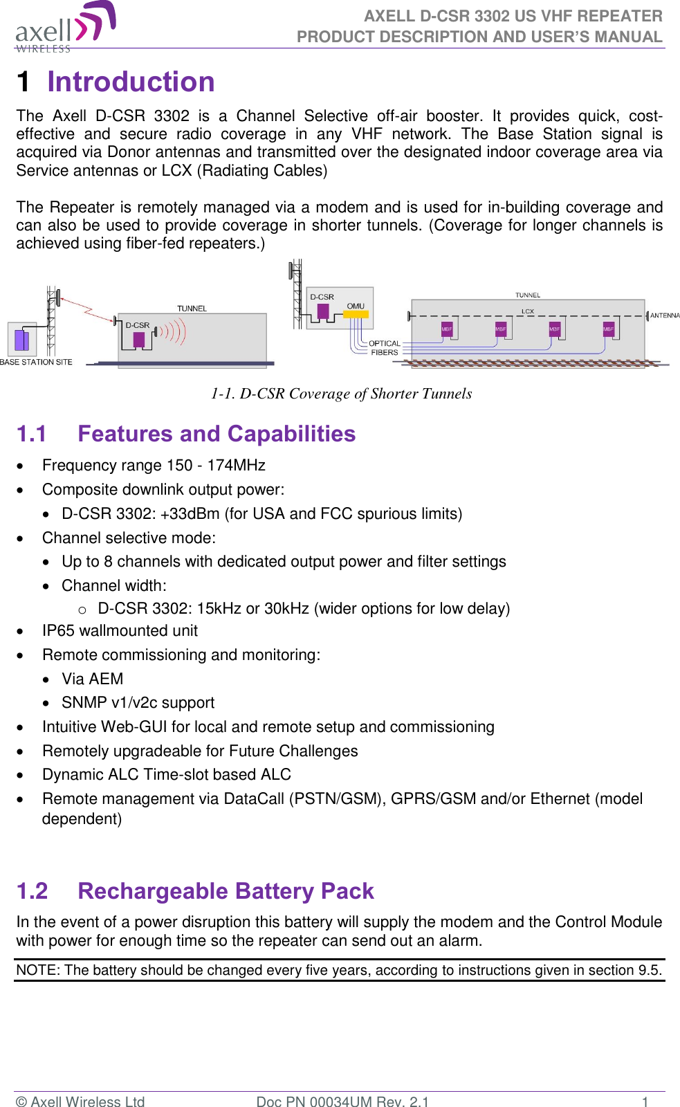 AXELL D-CSR 3302 US VHF REPEATER PRODUCT DESCRIPTION AND USER’S MANUAL © Axell Wireless Ltd  Doc PN 00034UM Rev. 2.1  1 1  Introduction  The  Axell  D-CSR  3302  is a  Channel  Selective  off-air  booster.  It  provides  quick,  cost-effective  and  secure  radio  coverage  in  any  VHF  network.  The  Base  Station  signal  is acquired via Donor antennas and transmitted over the designated indoor coverage area via Service antennas or LCX (Radiating Cables)  The Repeater is remotely managed via a modem and is used for in-building coverage and can also be used to provide coverage in shorter tunnels. (Coverage for longer channels is achieved using fiber-fed repeaters.)         1-1. D-CSR Coverage of Shorter Tunnels  1.1 Features and Capabilities   Frequency range 150 - 174MHz   Composite downlink output power:    D-CSR 3302: +33dBm (for USA and FCC spurious limits)   Channel selective mode:    Up to 8 channels with dedicated output power and filter settings   Channel width: o  D-CSR 3302: 15kHz or 30kHz (wider options for low delay)   IP65 wallmounted unit   Remote commissioning and monitoring:   Via AEM    SNMP v1/v2c support   Intuitive Web-GUI for local and remote setup and commissioning   Remotely upgradeable for Future Challenges   Dynamic ALC Time-slot based ALC   Remote management via DataCall (PSTN/GSM), GPRS/GSM and/or Ethernet (model dependent)   1.2 Rechargeable Battery Pack  In the event of a power disruption this battery will supply the modem and the Control Module with power for enough time so the repeater can send out an alarm.  NOTE: The battery should be changed every five years, according to instructions given in section 9.5.   