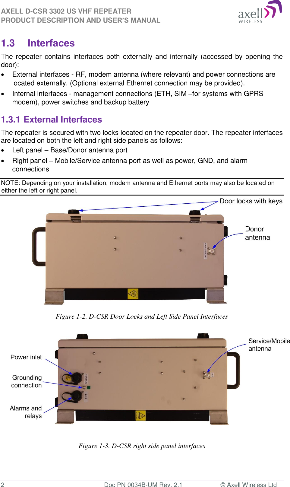 AXELL D-CSR 3302 US VHF REPEATER PRODUCT DESCRIPTION AND USER’S MANUAL  2  Doc PN 0034B-UM Rev. 2.1  © Axell Wireless Ltd 1.3 Interfaces The  repeater contains interfaces  both externally and  internally  (accessed by  opening  the door):   External interfaces - RF, modem antenna (where relevant) and power connections are located externally. (Optional external Ethernet connection may be provided).   Internal interfaces - management connections (ETH, SIM –for systems with GPRS modem), power switches and backup battery 1.3.1 External Interfaces The repeater is secured with two locks located on the repeater door. The repeater interfaces are located on both the left and right side panels as follows:   Left panel – Base/Donor antenna port   Right panel – Mobile/Service antenna port as well as power, GND, and alarm connections NOTE: Depending on your installation, modem antenna and Ethernet ports may also be located on either the left or right panel.               Figure 1-2. D-CSR Door Locks and Left Side Panel Interfaces                  Figure 1-3. D-CSR right side panel interfaces    