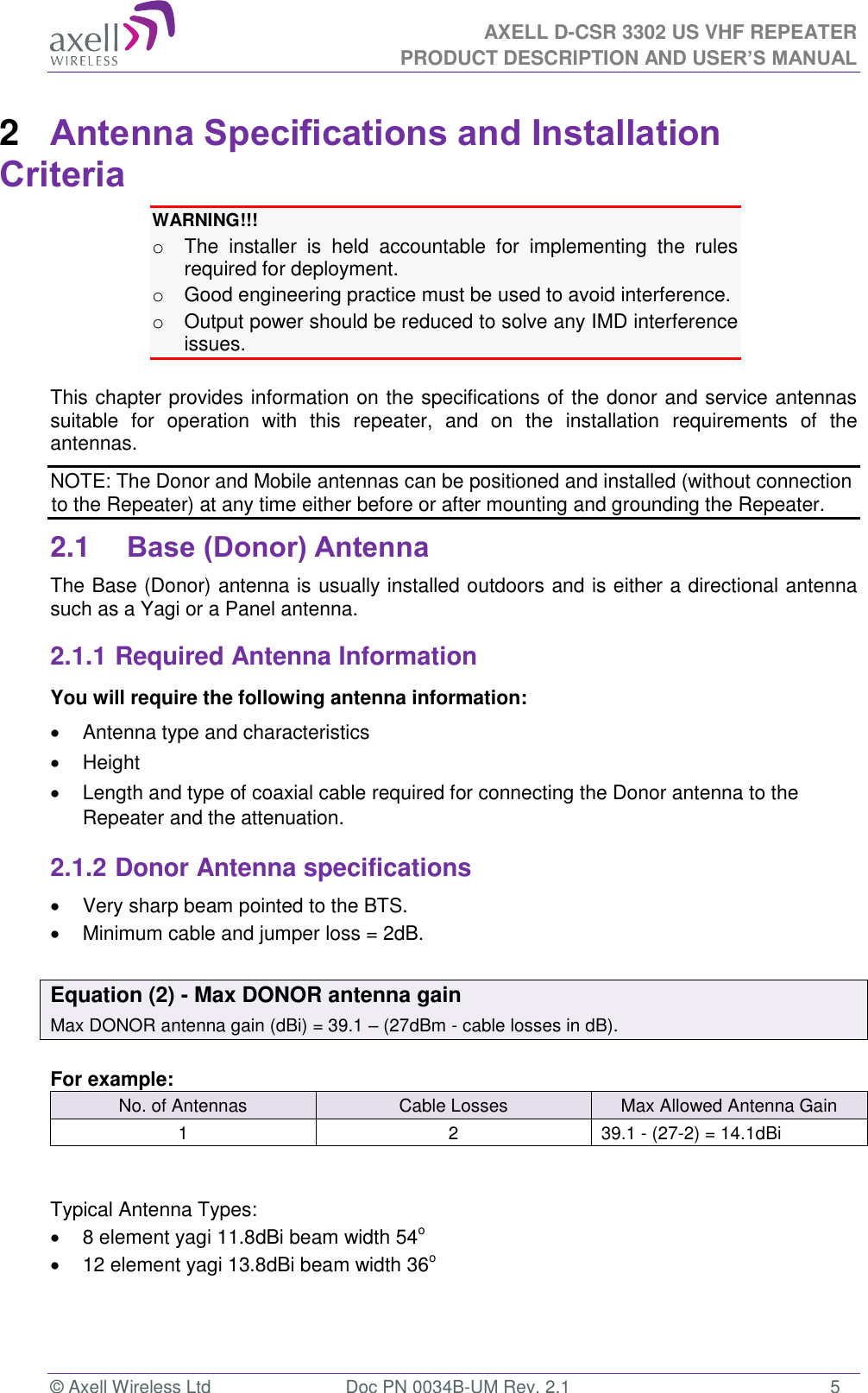 AXELL D-CSR 3302 US VHF REPEATER PRODUCT DESCRIPTION AND USER’S MANUAL  © Axell Wireless Ltd  Doc PN 0034B-UM Rev. 2.1  5 2  Antenna Specifications and Installation Criteria WARNING!!!  o  The  installer  is  held  accountable  for  implementing  the  rules required for deployment. o  Good engineering practice must be used to avoid interference. o  Output power should be reduced to solve any IMD interference issues.  This chapter provides information on the specifications of the donor and service antennas suitable  for  operation  with  this  repeater,  and  on  the  installation  requirements  of  the antennas. NOTE: The Donor and Mobile antennas can be positioned and installed (without connection to the Repeater) at any time either before or after mounting and grounding the Repeater. 2.1 Base (Donor) Antenna  The Base (Donor) antenna is usually installed outdoors and is either a directional antenna such as a Yagi or a Panel antenna. 2.1.1 Required Antenna Information You will require the following antenna information:   Antenna type and characteristics   Height   Length and type of coaxial cable required for connecting the Donor antenna to the Repeater and the attenuation. 2.1.2 Donor Antenna specifications   Very sharp beam pointed to the BTS.   Minimum cable and jumper loss = 2dB.  Equation (2) - Max DONOR antenna gain Max DONOR antenna gain (dBi) = 39.1 – (27dBm - cable losses in dB).  For example: No. of Antennas Cable Losses Max Allowed Antenna Gain 1 2 39.1 - (27-2) = 14.1dBi   Typical Antenna Types:   8 element yagi 11.8dBi beam width 54o   12 element yagi 13.8dBi beam width 36o   