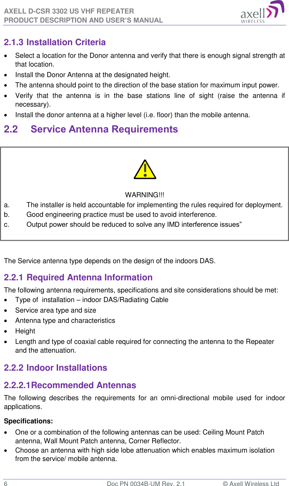 AXELL D-CSR 3302 US VHF REPEATER PRODUCT DESCRIPTION AND USER’S MANUAL  6  Doc PN 0034B-UM Rev. 2.1  © Axell Wireless Ltd 2.1.3 Installation Criteria   Select a location for the Donor antenna and verify that there is enough signal strength at that location.   Install the Donor Antenna at the designated height.   The antenna should point to the direction of the base station for maximum input power.   Verify  that  the  antenna  is  in  the  base  stations  line  of  sight  (raise  the  antenna  if necessary).    Install the donor antenna at a higher level (i.e. floor) than the mobile antenna. 2.2 Service Antenna Requirements     WARNING!!! a.  The installer is held accountable for implementing the rules required for deployment. b.  Good engineering practice must be used to avoid interference. c.  Output power should be reduced to solve any IMD interference issues”    The Service antenna type depends on the design of the indoors DAS.  2.2.1 Required Antenna Information The following antenna requirements, specifications and site considerations should be met:   Type of  installation – indoor DAS/Radiating Cable   Service area type and size    Antenna type and characteristics   Height   Length and type of coaxial cable required for connecting the antenna to the Repeater and the attenuation. 2.2.2 Indoor Installations 2.2.2.1 Recommended Antennas The  following  describes  the  requirements  for  an  omni-directional  mobile  used  for  indoor applications. Specifications:   One or a combination of the following antennas can be used: Ceiling Mount Patch antenna, Wall Mount Patch antenna, Corner Reflector.   Choose an antenna with high side lobe attenuation which enables maximum isolation from the service/ mobile antenna.  