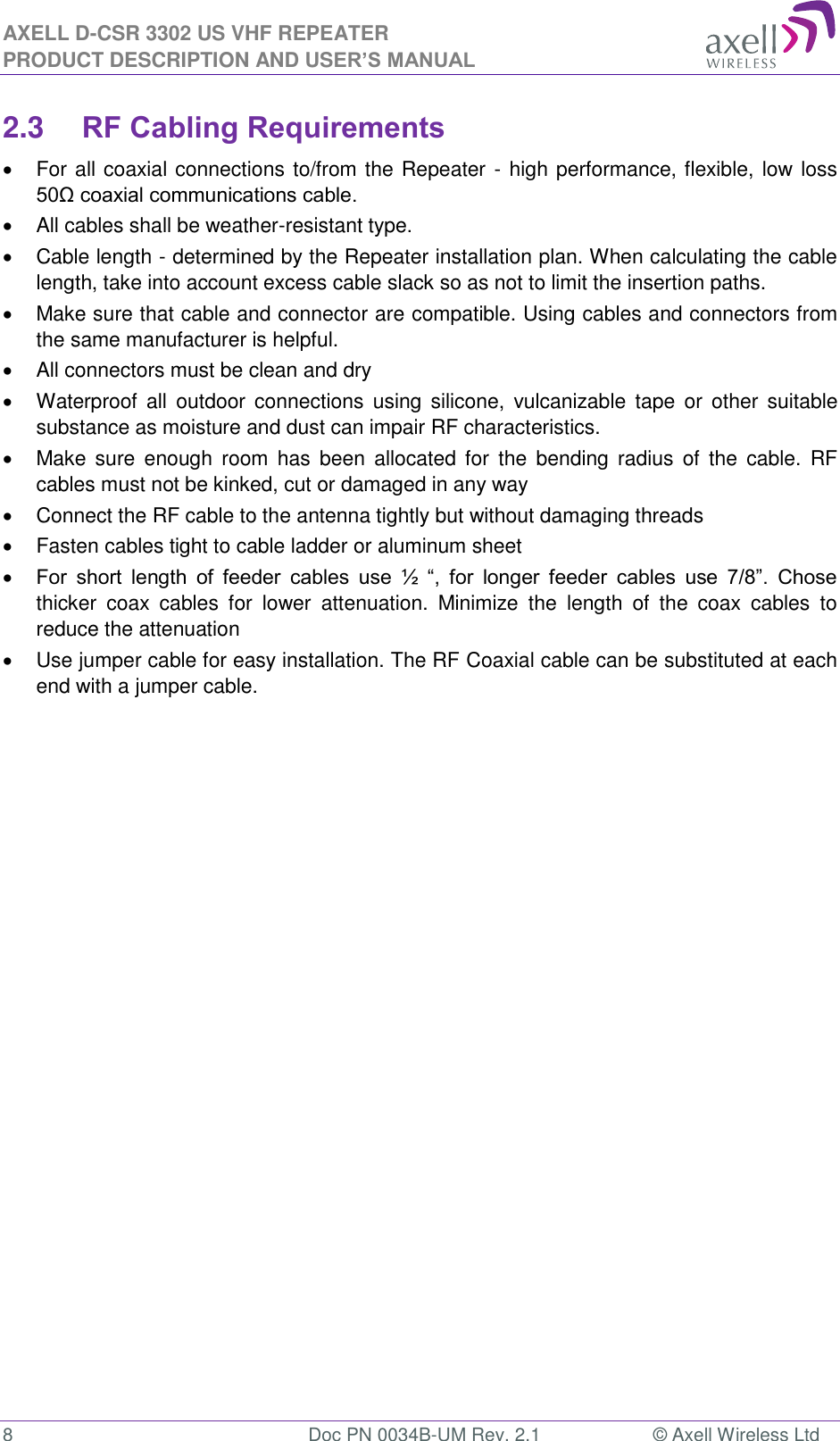 AXELL D-CSR 3302 US VHF REPEATER PRODUCT DESCRIPTION AND USER’S MANUAL  8  Doc PN 0034B-UM Rev. 2.1  © Axell Wireless Ltd 2.3 RF Cabling Requirements   For all coaxial connections to/from the Repeater - high performance, flexible, low loss 50Ω coaxial communications cable.    All cables shall be weather-resistant type.    Cable length - determined by the Repeater installation plan. When calculating the cable length, take into account excess cable slack so as not to limit the insertion paths.   Make sure that cable and connector are compatible. Using cables and connectors from the same manufacturer is helpful.   All connectors must be clean and dry   Waterproof  all  outdoor  connections using  silicone,  vulcanizable  tape  or  other  suitable substance as moisture and dust can impair RF characteristics.    Make  sure  enough room has  been  allocated  for  the  bending  radius  of the  cable. RF cables must not be kinked, cut or damaged in any way   Connect the RF cable to the antenna tightly but without damaging threads   Fasten cables tight to cable ladder or aluminum sheet  For  short  length  of  feeder  cables  use  ½  “,  for  longer  feeder  cables  use  7/8”.  Chose thicker  coax  cables  for  lower  attenuation.  Minimize  the  length  of  the  coax  cables  to reduce the attenuation    Use jumper cable for easy installation. The RF Coaxial cable can be substituted at each end with a jumper cable.  