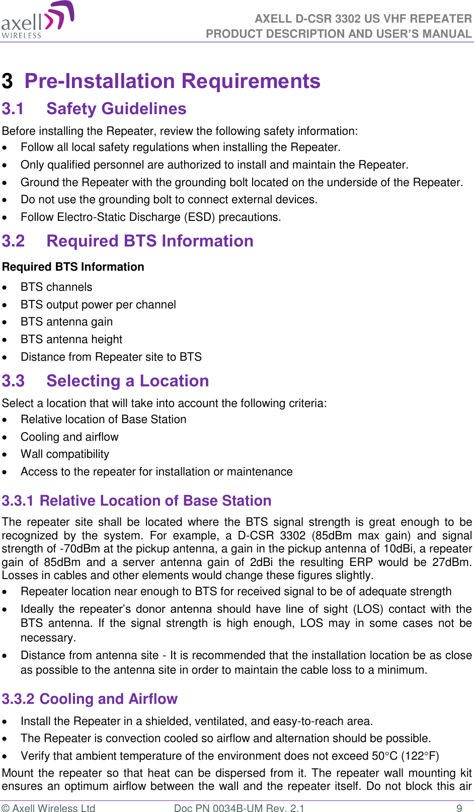 AXELL D-CSR 3302 US VHF REPEATER PRODUCT DESCRIPTION AND USER’S MANUAL  © Axell Wireless Ltd  Doc PN 0034B-UM Rev. 2.1  9 3  Pre-Installation Requirements 3.1 Safety Guidelines Before installing the Repeater, review the following safety information:    Follow all local safety regulations when installing the Repeater.   Only qualified personnel are authorized to install and maintain the Repeater.   Ground the Repeater with the grounding bolt located on the underside of the Repeater.   Do not use the grounding bolt to connect external devices.   Follow Electro-Static Discharge (ESD) precautions. 3.2 Required BTS Information Required BTS Information   BTS channels   BTS output power per channel   BTS antenna gain   BTS antenna height    Distance from Repeater site to BTS 3.3 Selecting a Location Select a location that will take into account the following criteria:   Relative location of Base Station   Cooling and airflow   Wall compatibility   Access to the repeater for installation or maintenance 3.3.1 Relative Location of Base Station The  repeater  site  shall  be  located  where  the  BTS  signal  strength  is  great  enough to  be recognized  by  the  system.  For  example,  a  D-CSR  3302  (85dBm  max  gain)  and  signal strength of -70dBm at the pickup antenna, a gain in the pickup antenna of 10dBi, a repeater gain  of  85dBm  and  a  server  antenna  gain  of  2dBi  the  resulting  ERP  would  be  27dBm. Losses in cables and other elements would change these figures slightly.    Repeater location near enough to BTS for received signal to be of adequate strength  Ideally  the  repeater’s  donor  antenna  should  have  line  of  sight (LOS) contact with the BTS  antenna.  If  the signal  strength  is  high  enough,  LOS  may  in some  cases  not  be necessary.   Distance from antenna site - It is recommended that the installation location be as close as possible to the antenna site in order to maintain the cable loss to a minimum. 3.3.2 Cooling and Airflow   Install the Repeater in a shielded, ventilated, and easy-to-reach area.   The Repeater is convection cooled so airflow and alternation should be possible.   Verify that ambient temperature of the environment does not exceed 50C (122F) Mount the repeater so that heat can be dispersed from it. The repeater wall mounting kit ensures an optimum airflow between the wall and the repeater itself. Do not block this air 