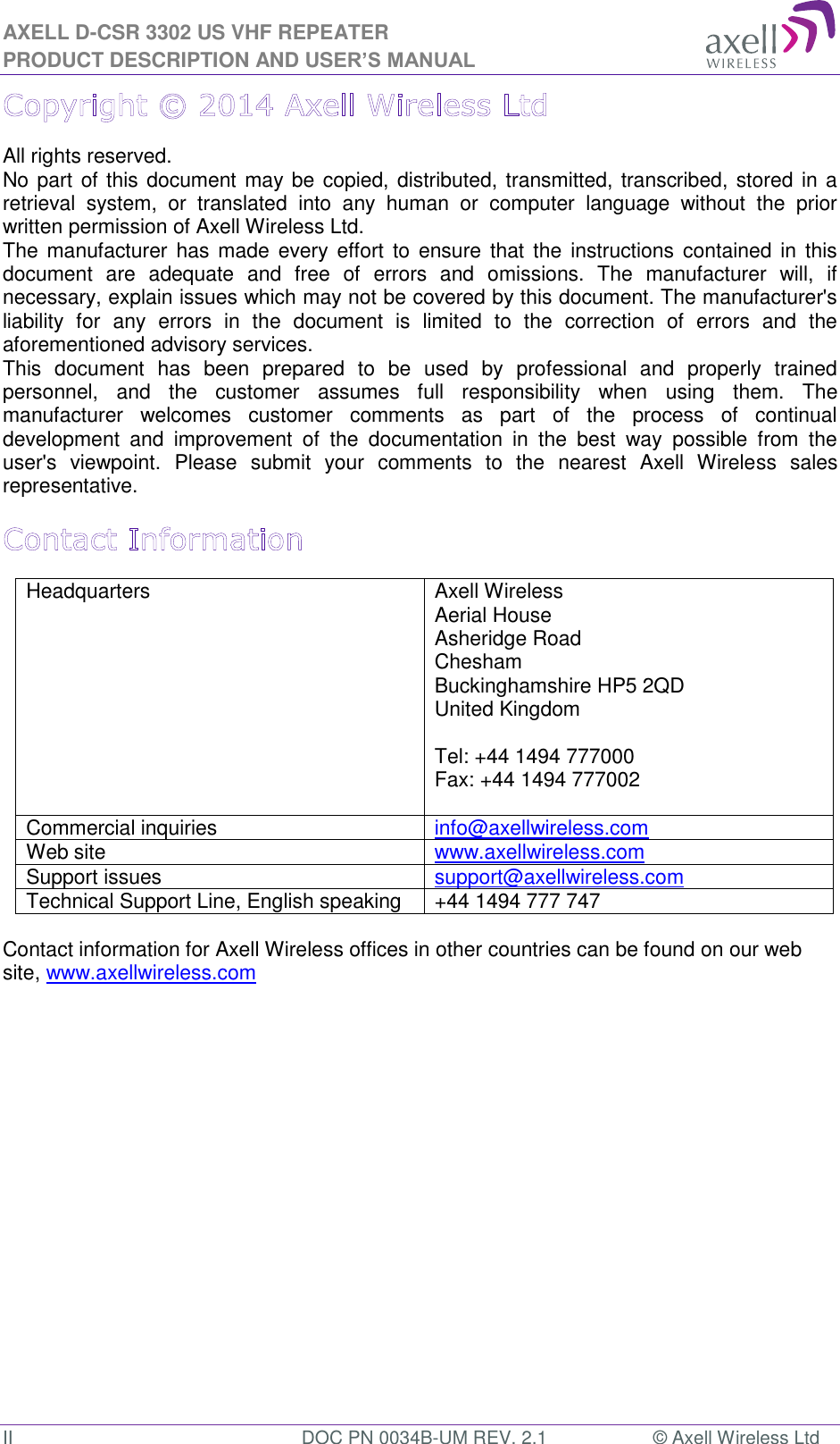 AXELL D-CSR 3302 US VHF REPEATER PRODUCT DESCRIPTION AND USER’S MANUAL II  DOC PN 0034B-UM REV. 2.1  © Axell Wireless Ltd All rights reserved. No part of this document may be copied, distributed, transmitted, transcribed, stored in a retrieval  system,  or  translated  into  any  human  or  computer  language  without  the  prior written permission of Axell Wireless Ltd. The manufacturer has  made every effort to  ensure that the  instructions  contained in  this document  are  adequate  and  free  of  errors  and  omissions.  The  manufacturer  will,  if necessary, explain issues which may not be covered by this document. The manufacturer&apos;s liability  for  any  errors  in  the  document  is  limited  to  the  correction  of  errors  and  the aforementioned advisory services. This  document  has  been  prepared  to  be  used  by  professional  and  properly  trained personnel,  and  the  customer  assumes  full  responsibility  when  using  them.  The manufacturer  welcomes  customer  comments  as  part  of  the  process  of  continual development  and  improvement  of  the  documentation  in  the  best  way  possible  from  the user&apos;s  viewpoint.  Please  submit  your  comments  to  the  nearest  Axell  Wireless  sales representative. Headquarters Axell Wireless Aerial House  Asheridge Road  Chesham  Buckinghamshire HP5 2QD  United Kingdom   Tel: +44 1494 777000  Fax: +44 1494 777002   Commercial inquiries info@axellwireless.com Web site www.axellwireless.com Support issues support@axellwireless.com Technical Support Line, English speaking +44 1494 777 747  Contact information for Axell Wireless offices in other countries can be found on our web site, www.axellwireless.com   