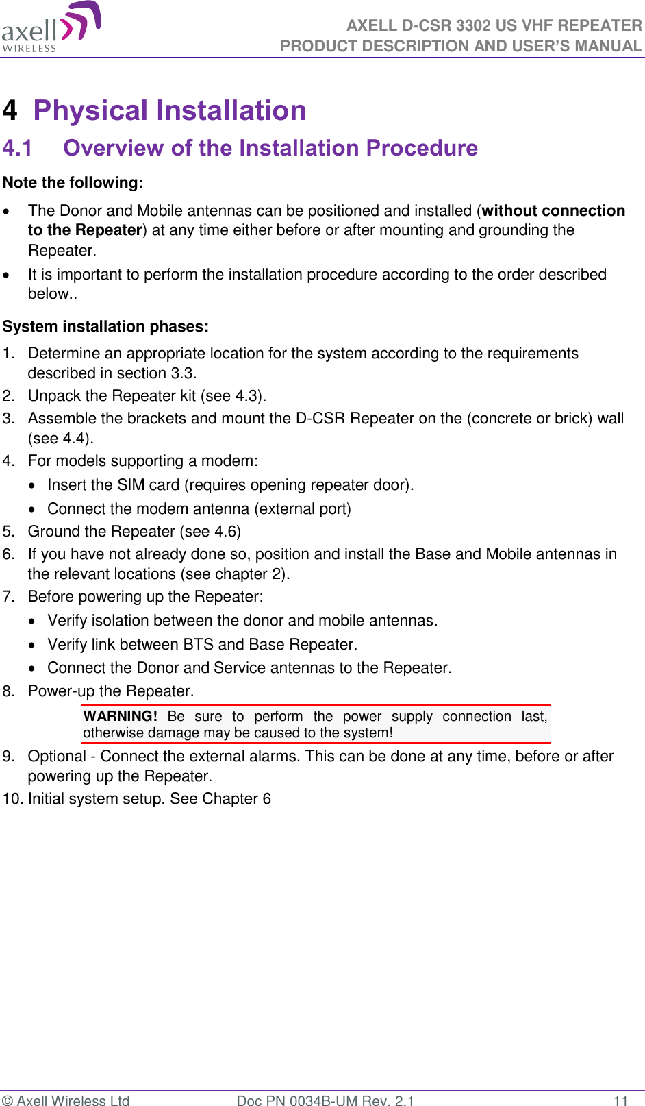 AXELL D-CSR 3302 US VHF REPEATER PRODUCT DESCRIPTION AND USER’S MANUAL  © Axell Wireless Ltd  Doc PN 0034B-UM Rev. 2.1  11 4  Physical Installation 4.1 Overview of the Installation Procedure Note the following:   The Donor and Mobile antennas can be positioned and installed (without connection to the Repeater) at any time either before or after mounting and grounding the Repeater.    It is important to perform the installation procedure according to the order described below.. System installation phases: 1.  Determine an appropriate location for the system according to the requirements described in section 3.3. 2.  Unpack the Repeater kit (see 4.3). 3.  Assemble the brackets and mount the D-CSR Repeater on the (concrete or brick) wall (see 4.4). 4.  For models supporting a modem:   Insert the SIM card (requires opening repeater door).   Connect the modem antenna (external port) 5.  Ground the Repeater (see 4.6) 6.  If you have not already done so, position and install the Base and Mobile antennas in the relevant locations (see chapter 2). 7.  Before powering up the Repeater:   Verify isolation between the donor and mobile antennas.   Verify link between BTS and Base Repeater.   Connect the Donor and Service antennas to the Repeater. 8.  Power-up the Repeater. WARNING!  Be  sure  to  perform  the  power  supply  connection  last, otherwise damage may be caused to the system! 9.  Optional - Connect the external alarms. This can be done at any time, before or after powering up the Repeater. 10. Initial system setup. See Chapter 6   