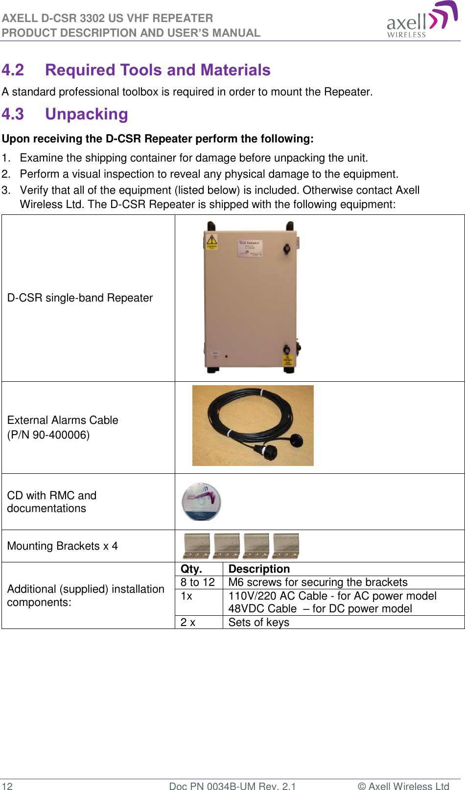 AXELL D-CSR 3302 US VHF REPEATER PRODUCT DESCRIPTION AND USER’S MANUAL  12  Doc PN 0034B-UM Rev. 2.1  © Axell Wireless Ltd 4.2 Required Tools and Materials A standard professional toolbox is required in order to mount the Repeater. 4.3 Unpacking Upon receiving the D-CSR Repeater perform the following:  1.  Examine the shipping container for damage before unpacking the unit. 2.  Perform a visual inspection to reveal any physical damage to the equipment.  3.  Verify that all of the equipment (listed below) is included. Otherwise contact Axell Wireless Ltd. The D-CSR Repeater is shipped with the following equipment:  D-CSR single-band Repeater            External Alarms Cable (P/N 90-400006)       CD with RMC and documentations  Mounting Brackets x 4  Additional (supplied) installation components: Qty.  Description  8 to 12  M6 screws for securing the brackets 1x  110V/220 AC Cable - for AC power model 48VDC Cable  – for DC power model 2 x Sets of keys      