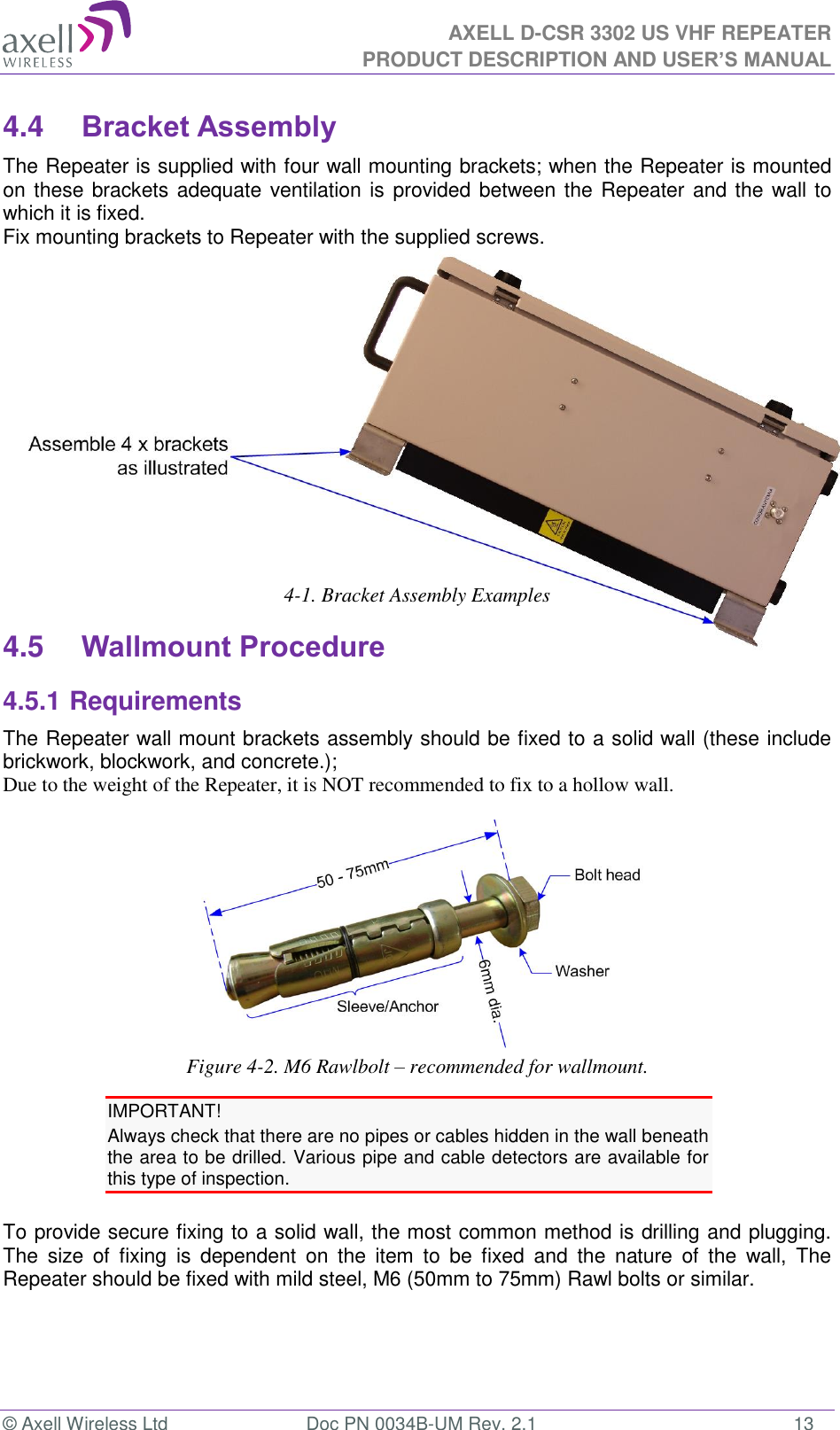 AXELL D-CSR 3302 US VHF REPEATER PRODUCT DESCRIPTION AND USER’S MANUAL  © Axell Wireless Ltd  Doc PN 0034B-UM Rev. 2.1  13 4.4 Bracket Assembly The Repeater is supplied with four wall mounting brackets; when the Repeater is mounted on these brackets adequate ventilation is provided between the Repeater and the wall to which it is fixed. Fix mounting brackets to Repeater with the supplied screws.          4-1. Bracket Assembly Examples 4.5 Wallmount Procedure 4.5.1 Requirements The Repeater wall mount brackets assembly should be fixed to a solid wall (these include brickwork, blockwork, and concrete.);  Due to the weight of the Repeater, it is NOT recommended to fix to a hollow wall.   Figure 4-2. M6 Rawlbolt – recommended for wallmount. IMPORTANT! Always check that there are no pipes or cables hidden in the wall beneath the area to be drilled. Various pipe and cable detectors are available for this type of inspection.  To provide secure fixing to a solid wall, the most common method is drilling and plugging. The  size  of  fixing  is  dependent  on  the  item  to  be  fixed  and  the  nature  of  the  wall,  The Repeater should be fixed with mild steel, M6 (50mm to 75mm) Rawl bolts or similar. 