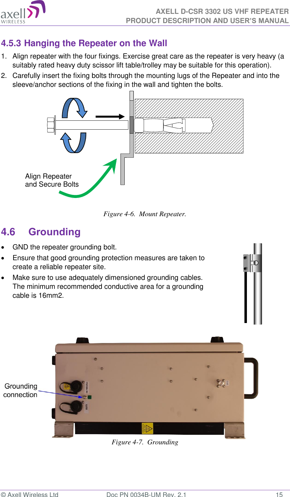 AXELL D-CSR 3302 US VHF REPEATER PRODUCT DESCRIPTION AND USER’S MANUAL  © Axell Wireless Ltd  Doc PN 0034B-UM Rev. 2.1  15 4.5.3 Hanging the Repeater on the Wall 1.  Align repeater with the four fixings. Exercise great care as the repeater is very heavy (a suitably rated heavy duty scissor lift table/trolley may be suitable for this operation).  2.   Carefully insert the fixing bolts through the mounting lugs of the Repeater and into the sleeve/anchor sections of the fixing in the wall and tighten the bolts.    Figure 4-6.  Mount Repeater. 4.6 Grounding   GND the repeater grounding bolt.   Ensure that good grounding protection measures are taken to create a reliable repeater site.    Make sure to use adequately dimensioned grounding cables. The minimum recommended conductive area for a grounding cable is 16mm2.         Figure 4-7.  Grounding  Align Repeater and Secure Bolts 