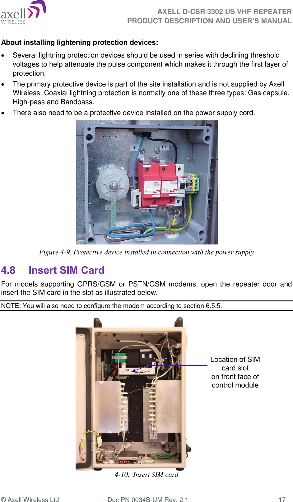 AXELL D-CSR 3302 US VHF REPEATER PRODUCT DESCRIPTION AND USER’S MANUAL  © Axell Wireless Ltd  Doc PN 0034B-UM Rev. 2.1  17 About installing lightening protection devices:   Several lightning protection devices should be used in series with declining threshold voltages to help attenuate the pulse component which makes it through the first layer of protection.   The primary protective device is part of the site installation and is not supplied by Axell Wireless. Coaxial lightning protection is normally one of these three types: Gas capsule, High-pass and Bandpass.   There also need to be a protective device installed on the power supply cord.  Figure 4-9. Protective device installed in connection with the power supply 4.8 Insert SIM Card For  models supporting GPRS/GSM  or PSTN/GSM  modems, open  the repeater door  and insert the SIM card in the slot as illustrated below. NOTE: You will also need to configure the modem according to section 6.5.5.                   4-10.  Insert SIM card   