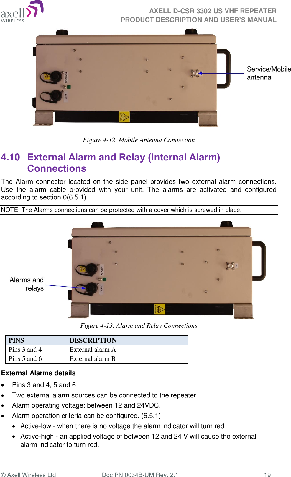 AXELL D-CSR 3302 US VHF REPEATER PRODUCT DESCRIPTION AND USER’S MANUAL  © Axell Wireless Ltd  Doc PN 0034B-UM Rev. 2.1  19        Figure 4-12. Mobile Antenna Connection  4.10 External Alarm and Relay (Internal Alarm) Connections The Alarm connector located on the  side panel provides two external alarm  connections.  Use  the  alarm  cable  provided  with  your  unit.  The  alarms  are  activated  and  configured according to section 0(6.5.1) NOTE: The Alarms connections can be protected with a cover which is screwed in place.        Figure 4-13. Alarm and Relay Connections  PINS  DESCRIPTION  Pins 3 and 4 External alarm A Pins 5 and 6 External alarm B External Alarms details   Pins 3 and 4, 5 and 6   Two external alarm sources can be connected to the repeater.   Alarm operating voltage: between 12 and 24VDC.    Alarm operation criteria can be configured. (6.5.1)   Active-low - when there is no voltage the alarm indicator will turn red   Active-high - an applied voltage of between 12 and 24 V will cause the external alarm indicator to turn red.   