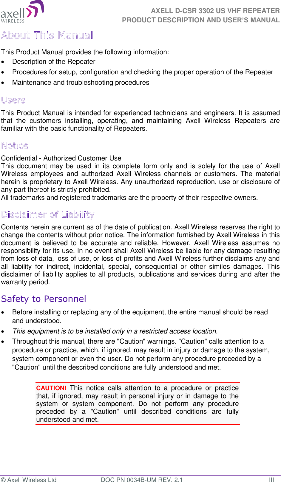 AXELL D-CSR 3302 US VHF REPEATER PRODUCT DESCRIPTION AND USER’S MANUAL © Axell Wireless Ltd  DOC PN 0034B-UM REV. 2.1  III This Product Manual provides the following information:   Description of the Repeater    Procedures for setup, configuration and checking the proper operation of the Repeater    Maintenance and troubleshooting procedures  This Product Manual is intended for experienced technicians and engineers. It is assumed that  the  customers  installing,  operating,  and  maintaining  Axell  Wireless  Repeaters  are familiar with the basic functionality of Repeaters. Confidential - Authorized Customer Use This  document may  be  used  in its complete  form  only  and  is solely  for  the  use  of  Axell Wireless  employees  and  authorized  Axell  Wireless  channels  or  customers.  The  material herein is proprietary to Axell Wireless. Any unauthorized reproduction, use or disclosure of any part thereof is strictly prohibited. All trademarks and registered trademarks are the property of their respective owners. Contents herein are current as of the date of publication. Axell Wireless reserves the right to change the contents without prior notice. The information furnished by Axell Wireless in this document  is  believed  to  be  accurate  and  reliable.  However,  Axell Wireless  assumes  no responsibility for its use. In no event shall Axell Wireless be liable for any damage resulting from loss of data, loss of use, or loss of profits and Axell Wireless further disclaims any and all  liability  for  indirect,  incidental,  special,  consequential  or  other  similes  damages.  This disclaimer of liability applies to all products, publications and services during and after the warranty period. Safety to Personnel   Before installing or replacing any of the equipment, the entire manual should be read and understood.   This equipment is to be installed only in a restricted access location.   Throughout this manual, there are &quot;Caution&quot; warnings. &quot;Caution&quot; calls attention to a procedure or practice, which, if ignored, may result in injury or damage to the system, system component or even the user. Do not perform any procedure preceded by a &quot;Caution&quot; until the described conditions are fully understood and met.  CAUTION! This  notice  calls  attention  to  a  procedure  or  practice that, if ignored, may result in personal injury or in damage to the system  or  system  component.  Do  not  perform  any  procedure preceded  by  a  &quot;Caution&quot;  until  described  conditions  are  fully understood and met.   