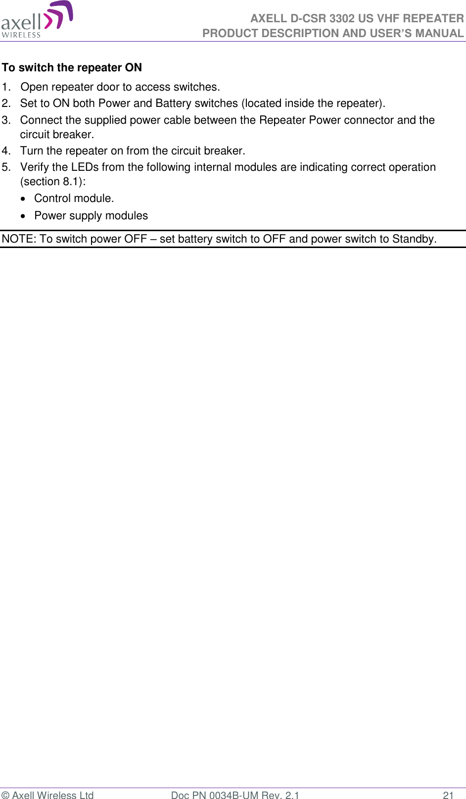 AXELL D-CSR 3302 US VHF REPEATER PRODUCT DESCRIPTION AND USER’S MANUAL  © Axell Wireless Ltd  Doc PN 0034B-UM Rev. 2.1  21 To switch the repeater ON 1.   Open repeater door to access switches. 2.   Set to ON both Power and Battery switches (located inside the repeater).  3.   Connect the supplied power cable between the Repeater Power connector and the circuit breaker.  4.   Turn the repeater on from the circuit breaker. 5.   Verify the LEDs from the following internal modules are indicating correct operation (section 8.1):   Control module.   Power supply modules NOTE: To switch power OFF – set battery switch to OFF and power switch to Standby. 