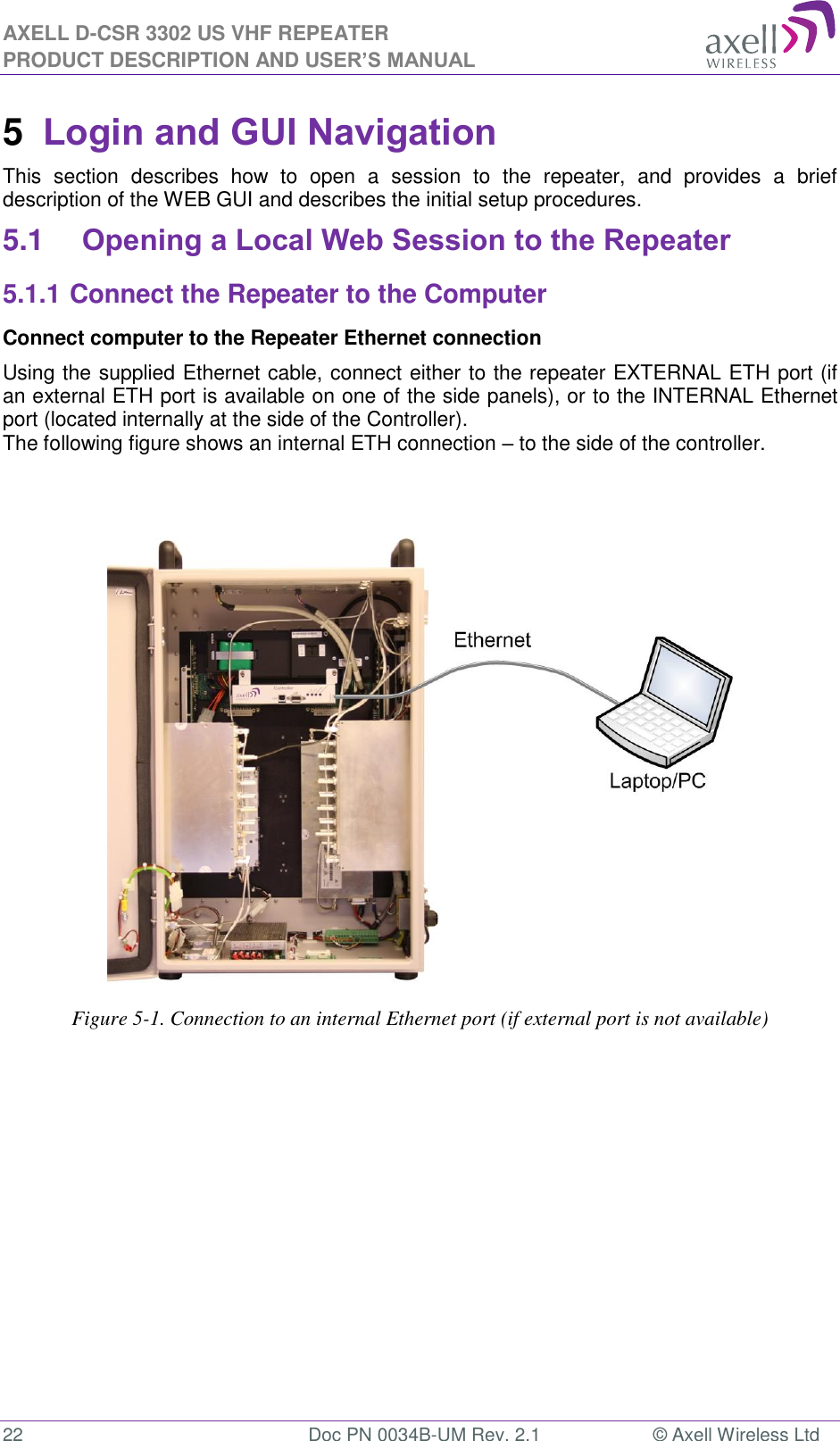 AXELL D-CSR 3302 US VHF REPEATER PRODUCT DESCRIPTION AND USER’S MANUAL  22  Doc PN 0034B-UM Rev. 2.1  © Axell Wireless Ltd 5  Login and GUI Navigation  This  section  describes  how  to  open  a  session  to  the  repeater,  and  provides  a  brief description of the WEB GUI and describes the initial setup procedures. 5.1 Opening a Local Web Session to the Repeater 5.1.1 Connect the Repeater to the Computer Connect computer to the Repeater Ethernet connection  Using the supplied Ethernet cable, connect either to the repeater EXTERNAL ETH port (if an external ETH port is available on one of the side panels), or to the INTERNAL Ethernet port (located internally at the side of the Controller). The following figure shows an internal ETH connection – to the side of the controller.                                     Figure 5-1. Connection to an internal Ethernet port (if external port is not available)           