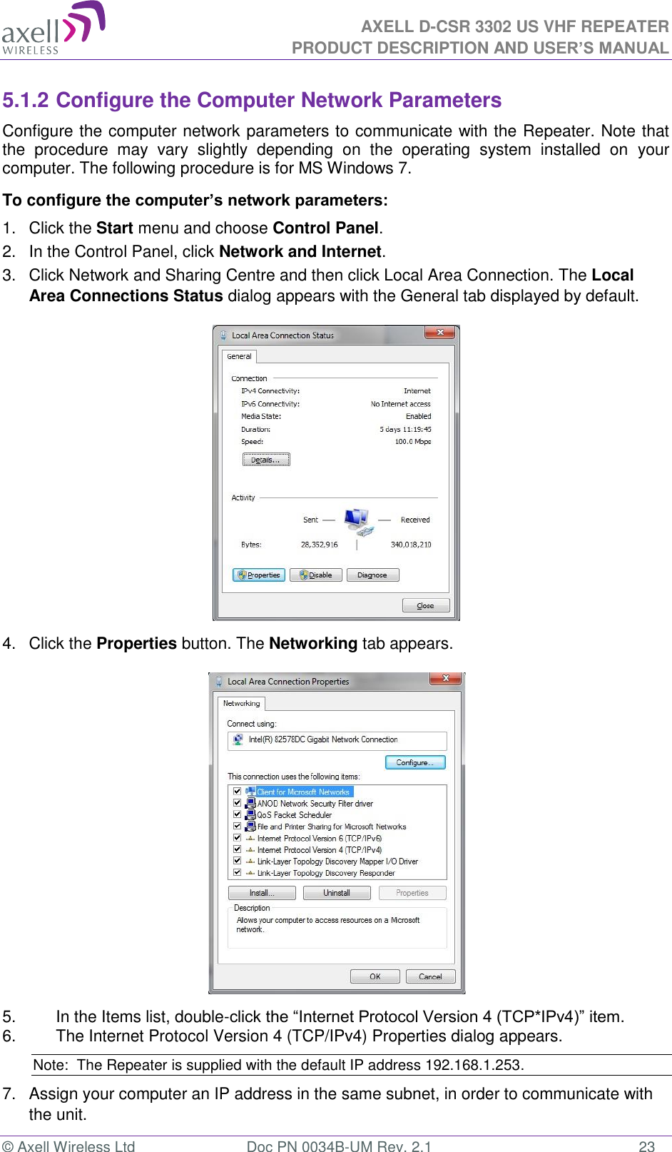 AXELL D-CSR 3302 US VHF REPEATER PRODUCT DESCRIPTION AND USER’S MANUAL  © Axell Wireless Ltd  Doc PN 0034B-UM Rev. 2.1  23 5.1.2 Configure the Computer Network Parameters Configure the computer network parameters to communicate with the Repeater. Note that the  procedure  may  vary  slightly  depending  on  the  operating  system  installed  on  your computer. The following procedure is for MS Windows 7. To configure the computer’s network parameters: 1.  Click the Start menu and choose Control Panel. 2.  In the Control Panel, click Network and Internet. 3.  Click Network and Sharing Centre and then click Local Area Connection. The Local Area Connections Status dialog appears with the General tab displayed by default.  4.  Click the Properties button. The Networking tab appears.  5.  In the Items list, double-click the “Internet Protocol Version 4 (TCP*IPv4)” item. 6.  The Internet Protocol Version 4 (TCP/IPv4) Properties dialog appears. Note:  The Repeater is supplied with the default IP address 192.168.1.253. 7.  Assign your computer an IP address in the same subnet, in order to communicate with the unit.  