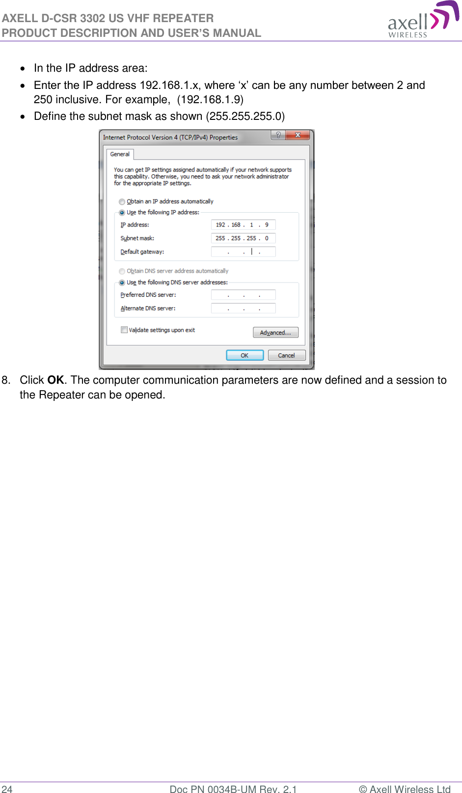 AXELL D-CSR 3302 US VHF REPEATER PRODUCT DESCRIPTION AND USER’S MANUAL  24  Doc PN 0034B-UM Rev. 2.1  © Axell Wireless Ltd   In the IP address area:  Enter the IP address 192.168.1.x, where ‘x’ can be any number between 2 and 250 inclusive. For example,  (192.168.1.9)    Define the subnet mask as shown (255.255.255.0)           8.  Click OK. The computer communication parameters are now defined and a session to the Repeater can be opened.    