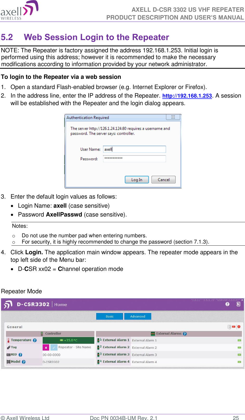 AXELL D-CSR 3302 US VHF REPEATER PRODUCT DESCRIPTION AND USER’S MANUAL  © Axell Wireless Ltd  Doc PN 0034B-UM Rev. 2.1  25 5.2 Web Session Login to the Repeater   NOTE: The Repeater is factory assigned the address 192.168.1.253. Initial login is performed using this address; however it is recommended to make the necessary modifications according to information provided by your network administrator. To login to the Repeater via a web session 1.  Open a standard Flash-enabled browser (e.g. Internet Explorer or Firefox). 2.  In the address line, enter the IP address of the Repeater. http://192.168.1.253. A session will be established with the Repeater and the login dialog appears.   3.  Enter the default login values as follows:   Login Name: axell (case sensitive)   Password AxellPasswd (case sensitive). Notes: o  Do not use the number pad when entering numbers.  o  For security, it is highly recommended to change the password (section 7.1.3).  4.  Click Login. The application main window appears. The repeater mode appears in the top left side of the Menu bar:   D-CSR xx02 = Channel operation mode   Repeater Mode               