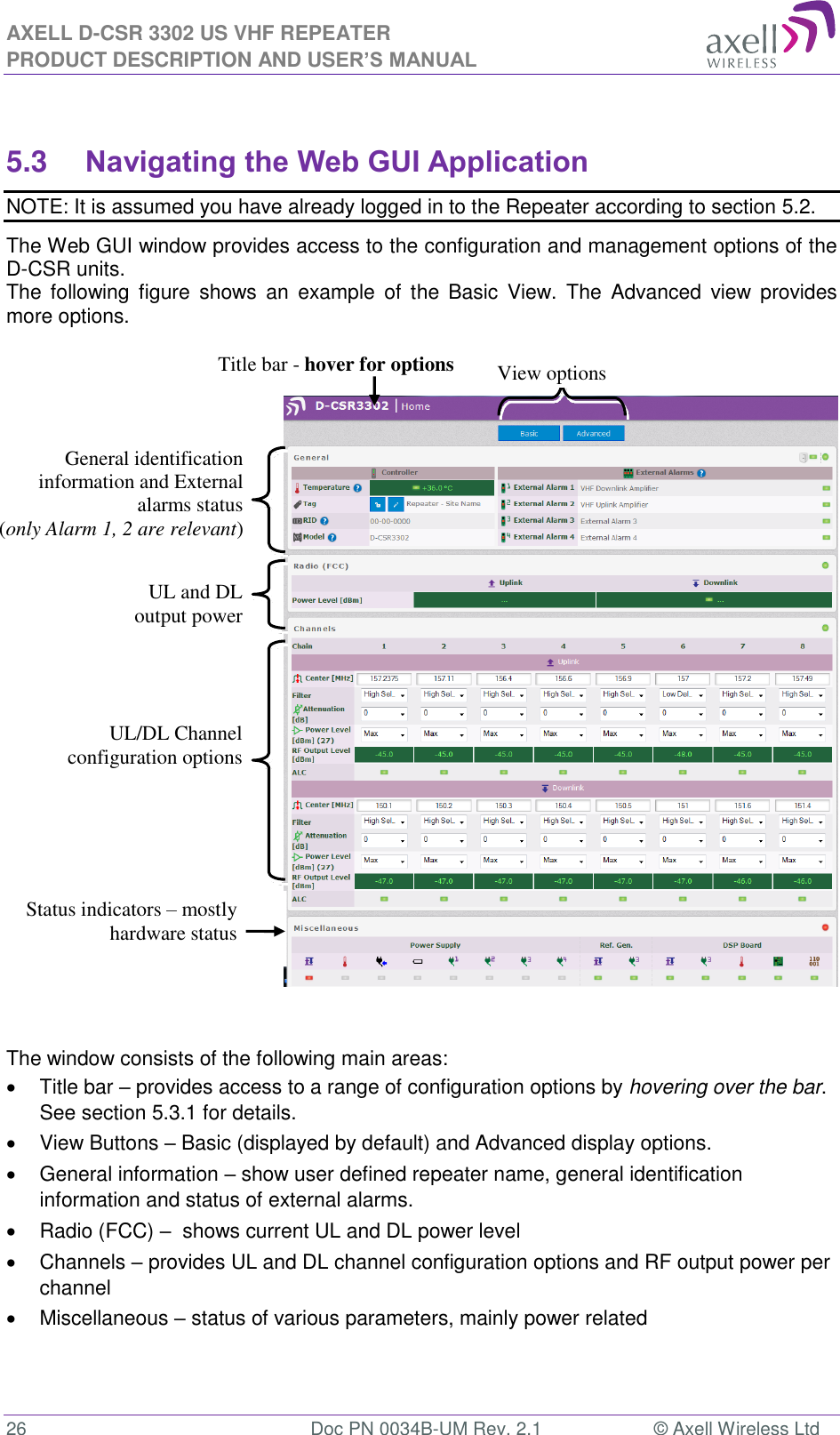 AXELL D-CSR 3302 US VHF REPEATER PRODUCT DESCRIPTION AND USER’S MANUAL  26  Doc PN 0034B-UM Rev. 2.1  © Axell Wireless Ltd  5.3 Navigating the Web GUI Application NOTE: It is assumed you have already logged in to the Repeater according to section 5.2. The Web GUI window provides access to the configuration and management options of the D-CSR units.  The  following figure  shows  an  example  of  the  Basic  View.  The  Advanced  view  provides more options.      The window consists of the following main areas:   Title bar – provides access to a range of configuration options by hovering over the bar.  See section 5.3.1 for details.   View Buttons – Basic (displayed by default) and Advanced display options.    General information – show user defined repeater name, general identification information and status of external alarms.   Radio (FCC) –  shows current UL and DL power level   Channels – provides UL and DL channel configuration options and RF output power per channel   Miscellaneous – status of various parameters, mainly power related   View options Title bar - hover for options UL/DL Channel configuration options General identification information and External alarms status  (only Alarm 1, 2 are relevant) UL and DL output power Status indicators – mostly hardware status 