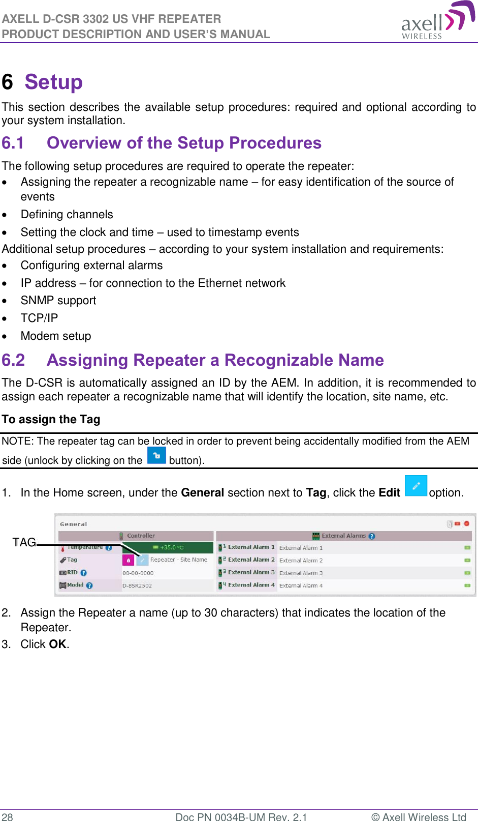 AXELL D-CSR 3302 US VHF REPEATER PRODUCT DESCRIPTION AND USER’S MANUAL  28  Doc PN 0034B-UM Rev. 2.1  © Axell Wireless Ltd 6  Setup This section describes the available setup procedures: required and optional according to your system installation. 6.1 Overview of the Setup Procedures The following setup procedures are required to operate the repeater:   Assigning the repeater a recognizable name – for easy identification of the source of events    Defining channels   Setting the clock and time – used to timestamp events  Additional setup procedures – according to your system installation and requirements:   Configuring external alarms   IP address – for connection to the Ethernet network   SNMP support   TCP/IP    Modem setup 6.2 Assigning Repeater a Recognizable Name The D-CSR is automatically assigned an ID by the AEM. In addition, it is recommended to assign each repeater a recognizable name that will identify the location, site name, etc.  To assign the Tag  NOTE: The repeater tag can be locked in order to prevent being accidentally modified from the AEM side (unlock by clicking on the   button). 1.  In the Home screen, under the General section next to Tag, click the Edit  option.  2.  Assign the Repeater a name (up to 30 characters) that indicates the location of the Repeater. 3.  Click OK.    TAG 