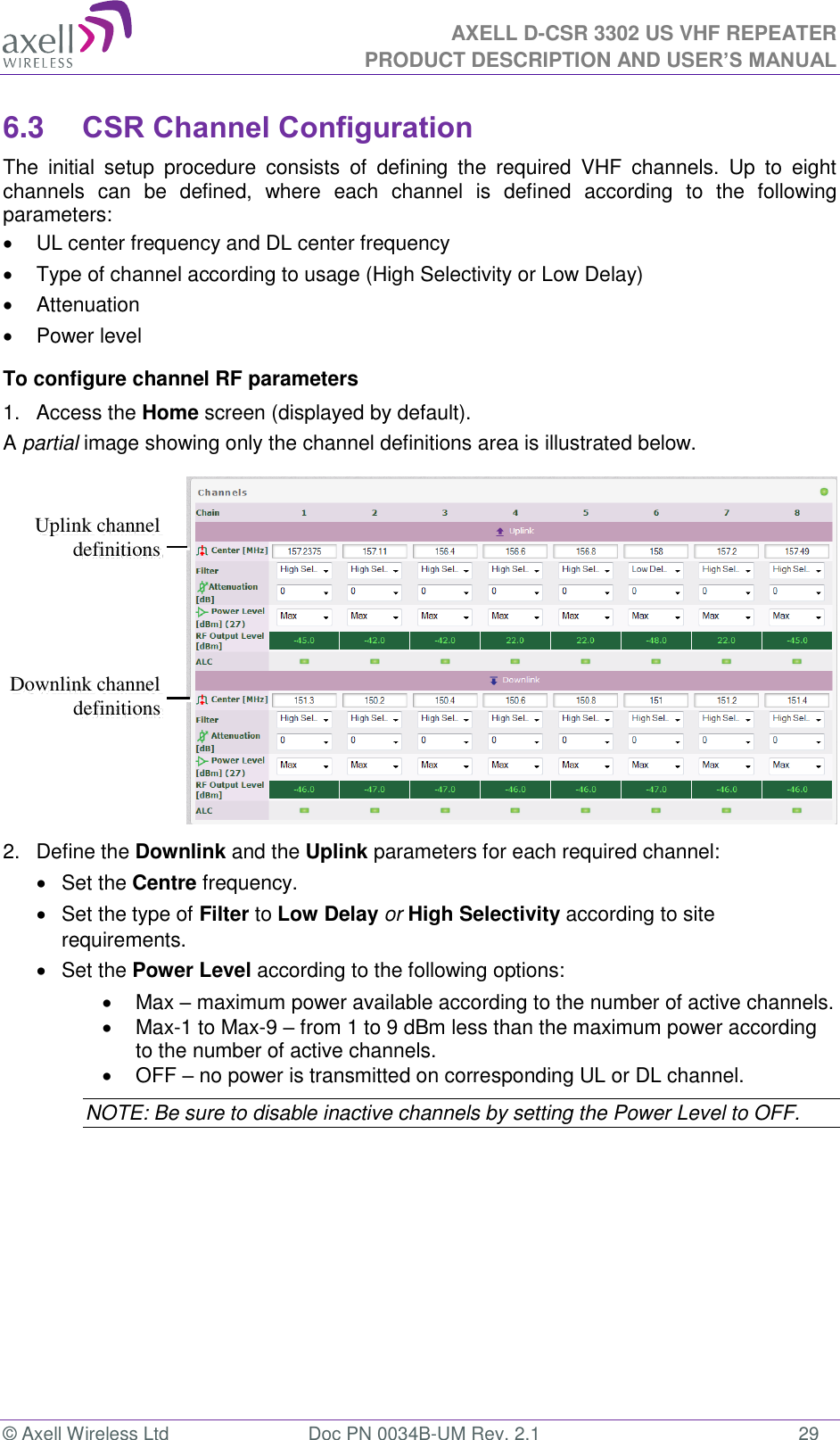 AXELL D-CSR 3302 US VHF REPEATER PRODUCT DESCRIPTION AND USER’S MANUAL  © Axell Wireless Ltd  Doc PN 0034B-UM Rev. 2.1  29 6.3 CSR Channel Configuration The  initial  setup  procedure  consists  of  defining  the  required  VHF  channels.  Up  to  eight channels  can  be  defined,  where  each  channel  is  defined  according  to  the  following parameters:   UL center frequency and DL center frequency   Type of channel according to usage (High Selectivity or Low Delay)   Attenuation   Power level To configure channel RF parameters 1.  Access the Home screen (displayed by default).  A partial image showing only the channel definitions area is illustrated below.  2.  Define the Downlink and the Uplink parameters for each required channel:   Set the Centre frequency.    Set the type of Filter to Low Delay or High Selectivity according to site requirements.   Set the Power Level according to the following options:   Max – maximum power available according to the number of active channels.    Max-1 to Max-9 – from 1 to 9 dBm less than the maximum power according to the number of active channels.   OFF – no power is transmitted on corresponding UL or DL channel.  NOTE: Be sure to disable inactive channels by setting the Power Level to OFF. Downlink channel definitions Uplink channel definitions  