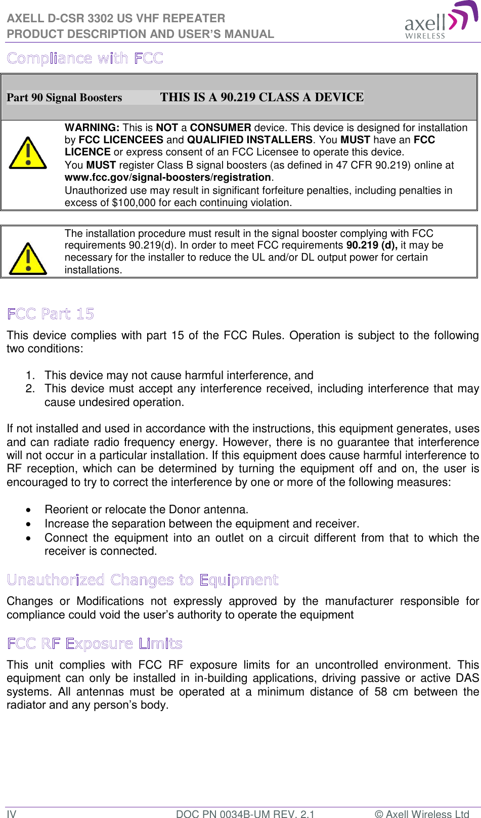 AXELL D-CSR 3302 US VHF REPEATER PRODUCT DESCRIPTION AND USER’S MANUAL IV  DOC PN 0034B-UM REV. 2.1  © Axell Wireless Ltd  Part 90 Signal Boosters             THIS IS A 90.219 CLASS A DEVICE    WARNING: This is NOT a CONSUMER device. This device is designed for installation by FCC LICENCEES and QUALIFIED INSTALLERS. You MUST have an FCC LICENCE or express consent of an FCC Licensee to operate this device.  You MUST register Class B signal boosters (as defined in 47 CFR 90.219) online at www.fcc.gov/signal-boosters/registration.  Unauthorized use may result in significant forfeiture penalties, including penalties in excess of $100,000 for each continuing violation.      The installation procedure must result in the signal booster complying with FCC requirements 90.219(d). In order to meet FCC requirements 90.219 (d), it may be necessary for the installer to reduce the UL and/or DL output power for certain installations.    This device complies with part 15 of the FCC Rules. Operation is subject to the following two conditions:   1.  This device may not cause harmful interference, and   2.  This device must accept any interference received, including interference that may cause undesired operation.   If not installed and used in accordance with the instructions, this equipment generates, uses and can radiate radio frequency energy. However, there is no guarantee that interference will not occur in a particular installation. If this equipment does cause harmful interference to RF reception,  which can  be determined by turning  the equipment off and on,  the user is encouraged to try to correct the interference by one or more of the following measures:    Reorient or relocate the Donor antenna.   Increase the separation between the equipment and receiver.   Connect  the  equipment  into  an  outlet  on a circuit  different  from  that to which  the receiver is connected. Changes  or  Modifications  not  expressly  approved  by  the  manufacturer  responsible  for compliance could void the user’s authority to operate the equipment This  unit  complies  with  FCC  RF  exposure  limits  for  an  uncontrolled  environment.  This equipment can only be  installed in in-building applications, driving passive or  active DAS systems.  All  antennas  must  be  operated  at  a  minimum  distance  of  58  cm  between  the radiator and any person’s body.    