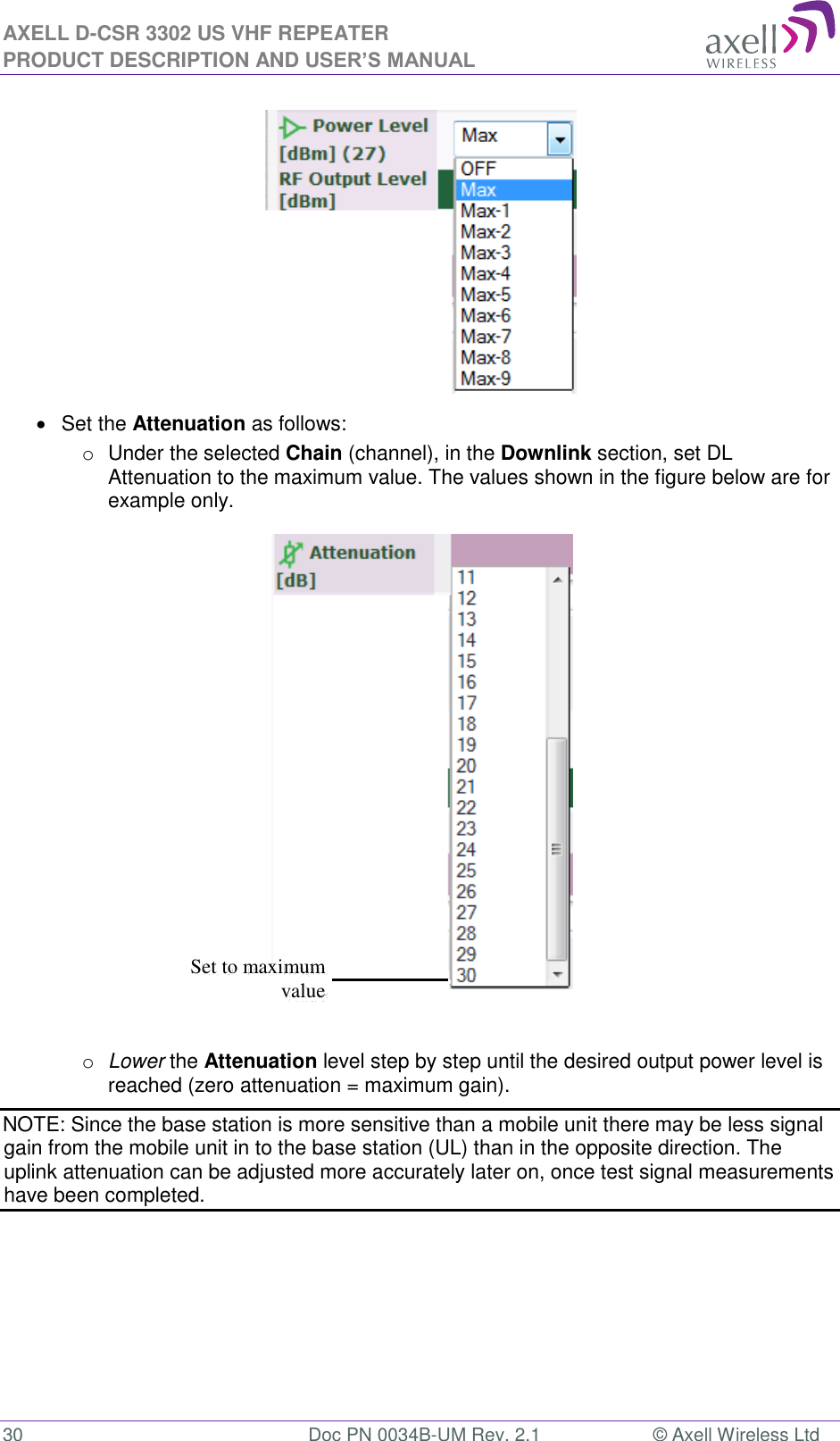 AXELL D-CSR 3302 US VHF REPEATER PRODUCT DESCRIPTION AND USER’S MANUAL  30  Doc PN 0034B-UM Rev. 2.1  © Axell Wireless Ltd    Set the Attenuation as follows: o  Under the selected Chain (channel), in the Downlink section, set DL Attenuation to the maximum value. The values shown in the figure below are for example only.   o Lower the Attenuation level step by step until the desired output power level is reached (zero attenuation = maximum gain). NOTE: Since the base station is more sensitive than a mobile unit there may be less signal gain from the mobile unit in to the base station (UL) than in the opposite direction. The uplink attenuation can be adjusted more accurately later on, once test signal measurements have been completed.    Set to maximum value 