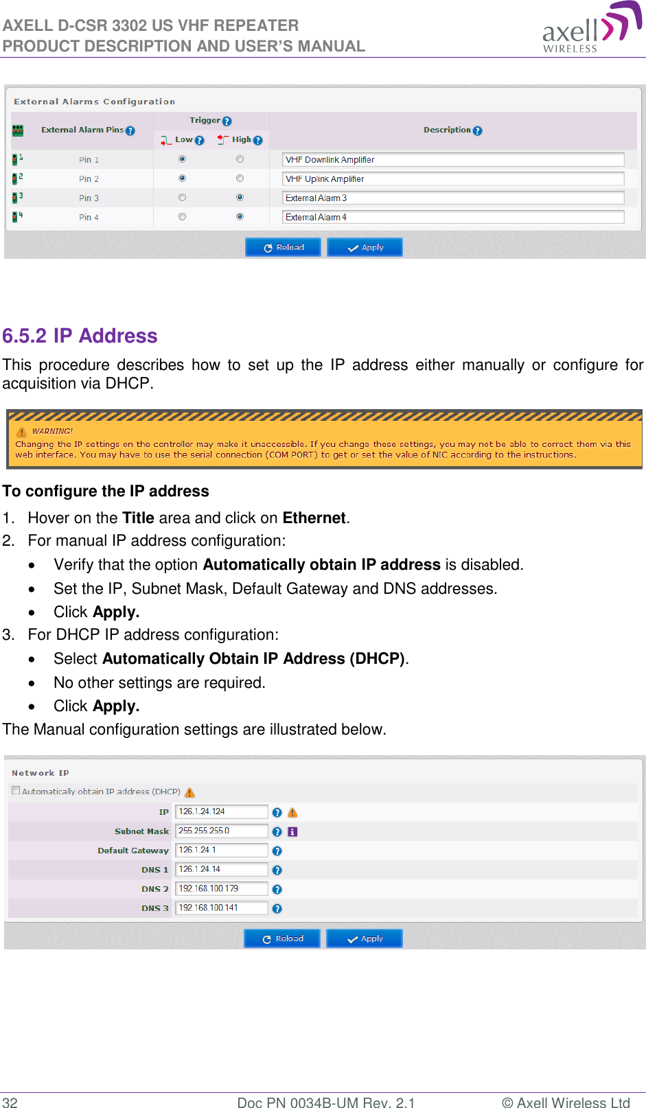 AXELL D-CSR 3302 US VHF REPEATER PRODUCT DESCRIPTION AND USER’S MANUAL  32  Doc PN 0034B-UM Rev. 2.1  © Axell Wireless Ltd    6.5.2 IP Address This  procedure  describes  how  to  set  up  the  IP  address  either  manually  or  configure for acquisition via DHCP.  To configure the IP address 1.  Hover on the Title area and click on Ethernet. 2.  For manual IP address configuration:   Verify that the option Automatically obtain IP address is disabled.   Set the IP, Subnet Mask, Default Gateway and DNS addresses.   Click Apply. 3.  For DHCP IP address configuration:   Select Automatically Obtain IP Address (DHCP).   No other settings are required.   Click Apply. The Manual configuration settings are illustrated below.     