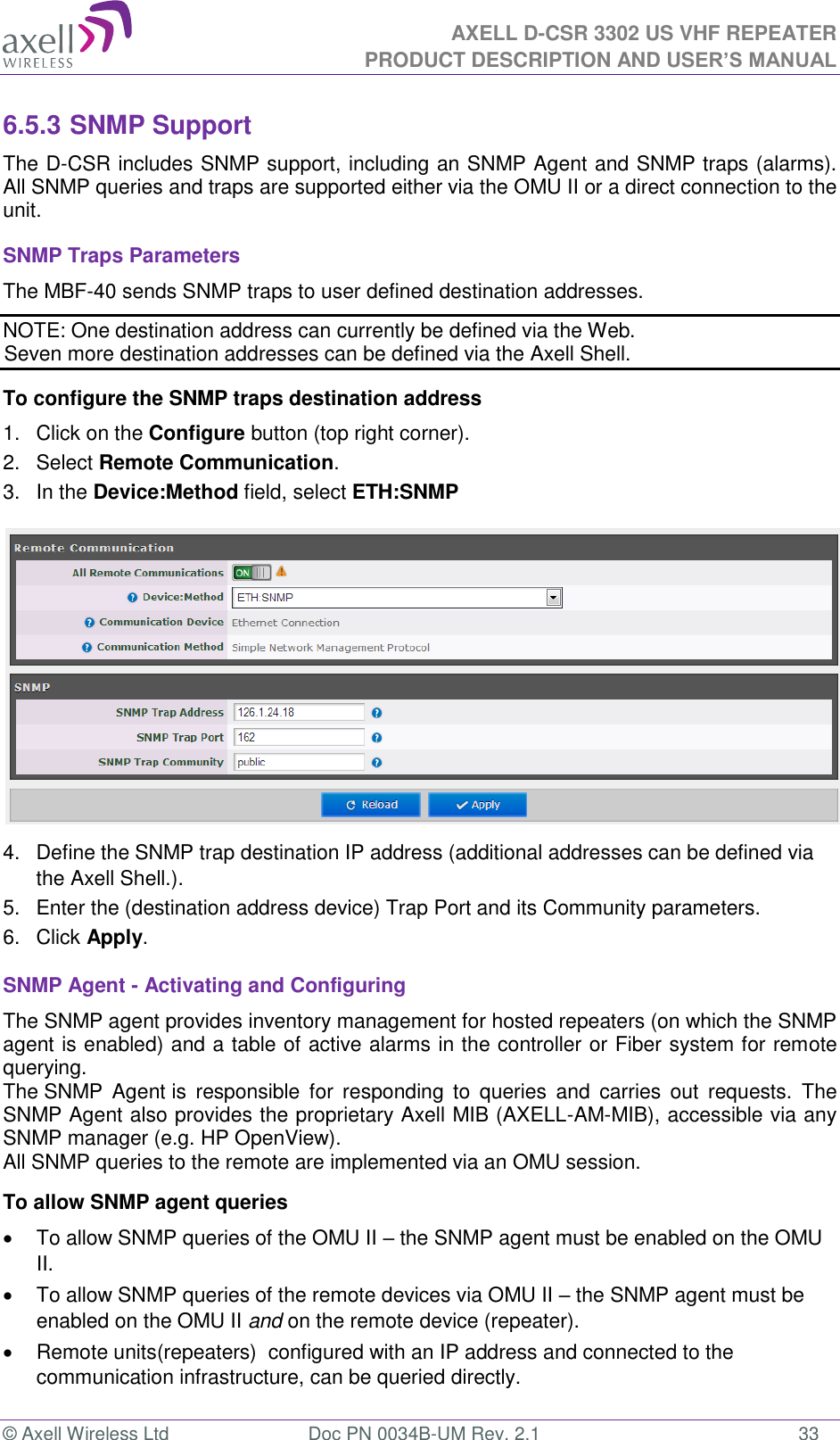 AXELL D-CSR 3302 US VHF REPEATER PRODUCT DESCRIPTION AND USER’S MANUAL  © Axell Wireless Ltd  Doc PN 0034B-UM Rev. 2.1  33 6.5.3 SNMP Support The D-CSR includes SNMP support, including an SNMP Agent and SNMP traps (alarms). All SNMP queries and traps are supported either via the OMU II or a direct connection to the unit. SNMP Traps Parameters The MBF-40 sends SNMP traps to user defined destination addresses. NOTE: One destination address can currently be defined via the Web.  Seven more destination addresses can be defined via the Axell Shell. To configure the SNMP traps destination address 1.  Click on the Configure button (top right corner). 2.  Select Remote Communication. 3.  In the Device:Method field, select ETH:SNMP  4.  Define the SNMP trap destination IP address (additional addresses can be defined via the Axell Shell.). 5.  Enter the (destination address device) Trap Port and its Community parameters. 6.  Click Apply. SNMP Agent - Activating and Configuring The SNMP agent provides inventory management for hosted repeaters (on which the SNMP agent is enabled) and a table of active alarms in the controller or Fiber system for remote querying. The SNMP  Agent is  responsible  for  responding  to  queries  and  carries  out  requests.  The SNMP Agent also provides the proprietary Axell MIB (AXELL-AM-MIB), accessible via any SNMP manager (e.g. HP OpenView).  All SNMP queries to the remote are implemented via an OMU session.  To allow SNMP agent queries   To allow SNMP queries of the OMU II – the SNMP agent must be enabled on the OMU II.   To allow SNMP queries of the remote devices via OMU II – the SNMP agent must be enabled on the OMU II and on the remote device (repeater).   Remote units(repeaters)  configured with an IP address and connected to the communication infrastructure, can be queried directly. 