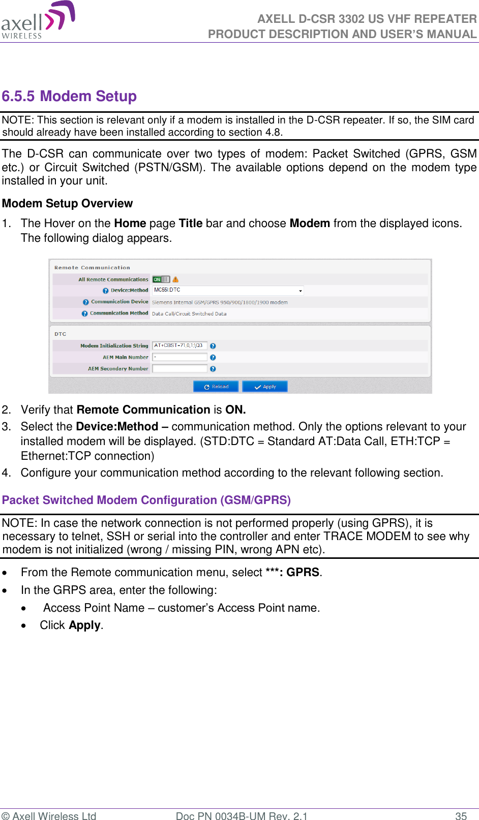 AXELL D-CSR 3302 US VHF REPEATER PRODUCT DESCRIPTION AND USER’S MANUAL  © Axell Wireless Ltd  Doc PN 0034B-UM Rev. 2.1  35  6.5.5 Modem Setup NOTE: This section is relevant only if a modem is installed in the D-CSR repeater. If so, the SIM card should already have been installed according to section 4.8. The  D-CSR can communicate over  two types of  modem: Packet Switched  (GPRS, GSM etc.) or Circuit Switched (PSTN/GSM). The available options depend on the modem type installed in your unit.  Modem Setup Overview 1.  The Hover on the Home page Title bar and choose Modem from the displayed icons. The following dialog appears.  2.  Verify that Remote Communication is ON. 3.  Select the Device:Method – communication method. Only the options relevant to your installed modem will be displayed. (STD:DTC = Standard AT:Data Call, ETH:TCP = Ethernet:TCP connection) 4.  Configure your communication method according to the relevant following section. Packet Switched Modem Configuration (GSM/GPRS) NOTE: In case the network connection is not performed properly (using GPRS), it is necessary to telnet, SSH or serial into the controller and enter TRACE MODEM to see why modem is not initialized (wrong / missing PIN, wrong APN etc).   From the Remote communication menu, select ***: GPRS.    In the GRPS area, enter the following:    Access Point Name – customer’s Access Point name.   Click Apply. 