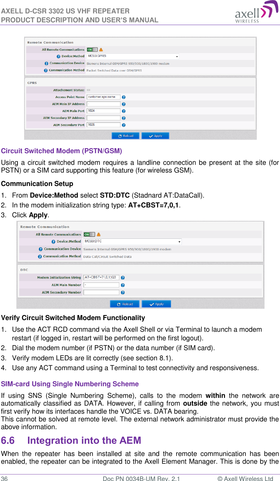 AXELL D-CSR 3302 US VHF REPEATER PRODUCT DESCRIPTION AND USER’S MANUAL  36  Doc PN 0034B-UM Rev. 2.1  © Axell Wireless Ltd  Circuit Switched Modem (PSTN/GSM) Using a circuit switched modem requires a landline connection be present at the site (for PSTN) or a SIM card supporting this feature (for wireless GSM). Communication Setup 1.  From Device:Method select STD:DTC (Stadnard AT:DataCall). 2.  In the modem initialization string type: AT+CBST=7,0,1. 3.  Click Apply.  Verify Circuit Switched Modem Functionality 1.  Use the ACT RCD command via the Axell Shell or via Terminal to launch a modem restart (if logged in, restart will be performed on the first logout). 2.  Dial the modem number (if PSTN) or the data number (if SIM card). 3.  Verify modem LEDs are lit correctly (see section 8.1). 4.  Use any ACT command using a Terminal to test connectivity and responsiveness. SIM-card Using Single Numbering Scheme If  using  SNS  (Single  Numbering  Scheme),  calls  to  the  modem  within  the  network  are automatically classified as DATA. However, if calling from outside the network, you must first verify how its interfaces handle the VOICE vs. DATA bearing. This cannot be solved at remote level. The external network administrator must provide the above information. 6.6 Integration into the AEM When  the  repeater  has  been  installed  at  site  and  the  remote  communication  has  been enabled, the repeater can be integrated to the Axell Element Manager. This is done by the 