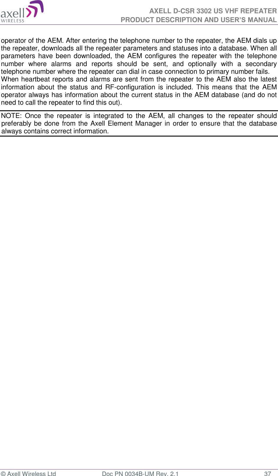 AXELL D-CSR 3302 US VHF REPEATER PRODUCT DESCRIPTION AND USER’S MANUAL  © Axell Wireless Ltd  Doc PN 0034B-UM Rev. 2.1  37 operator of the AEM. After entering the telephone number to the repeater, the AEM dials up the repeater, downloads all the repeater parameters and statuses into a database. When all parameters have been downloaded, the AEM  configures the repeater with the  telephone number  where  alarms  and  reports  should  be  sent,  and  optionally  with  a  secondary telephone number where the repeater can dial in case connection to primary number fails. When heartbeat reports and alarms are sent from the repeater to the AEM also the latest information about the  status  and  RF-configuration is  included.  This  means  that  the  AEM operator always has information about the current status in the AEM database (and do not need to call the repeater to find this out). NOTE:  Once  the  repeater  is  integrated  to  the  AEM,  all  changes  to  the  repeater  should preferably be done from the Axell Element Manager in order to ensure that the database always contains correct information. 